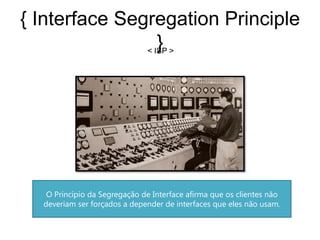 { Interface Segregation Principle
                  }
               < ISP >




   O Princípio da Segregação de Interface afirma que os clientes não
  deveriam ser forçados a depender de interfaces que eles não usam.
 