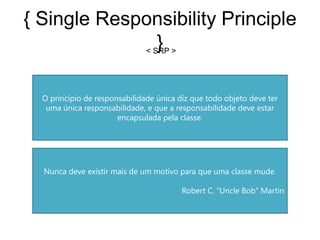 { Single Responsibility Principle
                }
             < SRP >




  O princípio de responsabilidade única diz que todo objeto deve ter
   uma única responsabilidade, e que a responsabilidade deve estar
                       encapsulada pela classe.




  Nunca deve existir mais de um motivo para que uma classe mude.

                                         Robert C. “Uncle Bob” Martin
 