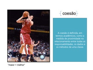 coesão



                       A coesão é definida, em
                    termos acadêmicos, como a
                     medida de proximidade no
                   relacionamento entre todas as
                   responsabilidades, os dados e
                     os métodos de uma classe.




“maior = melhor”
 