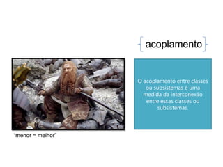 acoplamento


                   O acoplamento entre classes
                      ou subsistemas é uma
                     medida da interconexão
                      entre essas classes ou
                          subsistemas.



“menor = melhor”
 