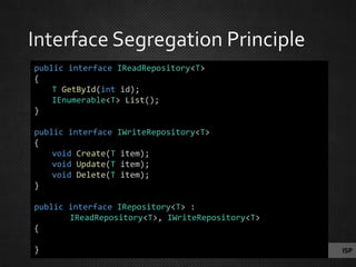 ISP
public interface IReadRepository<T>
{
T GetById(int id);
IEnumerable<T> List();
}
public interface IWriteRepository<T>
{
void Create(T item);
void Update(T item);
void Delete(T item);
}
public interface IRepository<T> :
IReadRepository<T>, IWriteRepository<T>
{
}
 