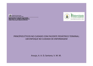PRINCÍPIOS ÉTICOS NO CUIDADO COM PACIENTE PEDIÁTRICO TERMINAL:
            UM ENFOQUE NO CUIDADO DE ENFERMAGEM




                Araujo, A. A. D; Santana, V. M. M.
 