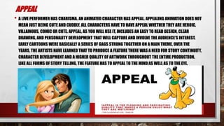 APPEAL
• A LIVE PERFORMER HAS CHARISMA. AN ANIMATED CHARACTER HAS APPEAL. APPEALING ANIMATION DOES NOT
MEAN JUST BEING CUTE AND CUDDLY. ALL CHARACTERS HAVE TO HAVE APPEAL WHETHER THEY ARE HEROIC,
VILLAINOUS, COMIC OR CUTE. APPEAL, AS YOU WILL USE IT, INCLUDES AN EASY TO READ DESIGN, CLEAR
DRAWING, AND PERSONALITY DEVELOPMENT THAT WILL CAPTURE AND INVOLVE THE AUDIENCE'S INTEREST.
EARLY CARTOONS WERE BASICALLY A SERIES OF GAGS STRUNG TOGETHER ON A MAIN THEME. OVER THE
YEARS, THE ARTISTS HAVE LEARNED THAT TO PRODUCE A FEATURE THERE WAS A NEED FOR STORY CONTINUITY,
CHARACTER DEVELOPMENT AND A HIGHER QUALITY OF ARTWORK THROUGHOUT THE ENTIRE PRODUCTION.
LIKE ALL FORMS OF STORY TELLING, THE FEATURE HAS TO APPEAL TO THE MIND AS WELL AS TO THE EYE.
 