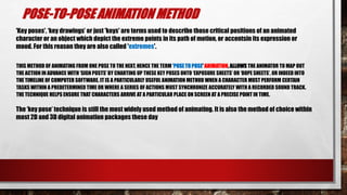 POSE-TO-POSE ANIMATION METHOD
THIS METHOD OF ANIMATING FROM ONE POSE TO THE NEXT, HENCE THE TERM 'POSE TO POSE' ANIMATION, ALLOWS THE ANIMATOR TO MAP OUT
THE ACTION IN ADVANCE WITH ‘SIGN POSTS’ BY CHARTING UP THESE KEY POSES ONTO ‘EXPOSURE SHEETS’ OR ‘DOPE SHEETS’, OR INDEED INTO
THE TIMELINE OF COMPUTER SOFTWARE. IT IS A PARTICULARLY USEFUL ANIMATION METHOD WHEN A CHARACTER MUST PERFORM CERTAIN
TASKS WITHIN A PREDETERMINED TIME OR WHERE A SERIES OF ACTIONS MUST SYNCHRONIZE ACCURATELY WITH A RECORDED SOUND TRACK.
THE TECHNIQUE HELPS ENSURE THAT CHARACTERS ARRIVE AT A PARTICULAR PLACE ON SCREEN AT A PRECISE POINT IN TIME.
The ‘key pose’ technique is still the most widely used method of animating. It is also the method of choice within
most 2D and 3D digital animation packages these day
'Key poses', ‘key drawings’ or just 'keys' are terms used to describe those critical positions of an animated
character or an object which depict the extreme points in its path of motion, or accentsin its expression or
mood. For this reason they are also called 'extremes'.
 