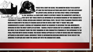 PLANNING KEY POSES
• OBVIOUSLY WHEN PLANNING A SET OF KEY POSES FOR A SHOT OR SCENE, THE ANIMATOR NEEDS TO BE ACUTELY
AWARE OF THE REQUIREMENTS OF THE SCRIPT AND THE PARTICULAR ACTIONS AND EVENTS THAT ARE NECESSARY
TO PROGRESS THE STORYLINE. BACKGROUND LAYOUTS WILL DEFINE AN 'ACTING SPACE' WHILE STORYBOARD
FRAMES WILL INDICATE THE 'BUSINESS' OF EACH SHOT. WHAT IS ENTIRELY UNDER THE ANIMATOR'S CONTROL IS
THE WAY THE CHARACTER 'ACTS' OUT THESE EVENTS AS INFORMED BY AN UNDERSTANDING OF THE CHARACTER'S
PERSONALITY TRAITS, VISUAL DESIGN AND CURRENT EMOTIONAL STATE. THE KEY POSE PLANNING PROCESS GOES
HAND-IN-HAND WITH THE IDEA OF STAGING EACH ACTION IN SUCH A WAY THAT IT 'READS' WELL AND
COMMUNICATES CLEARLY. SEVERAL KEY DRAWINGS MIGHT BE REQUIRED TO DESCRIBE THE SUB-MOVEMENTS
INVOLVED IN EVEN THE MOST SIMPLE OF ACTIONS - TAKING A PAIR OF SOCKS OUT OF A DRAWER, FOR EXAMPLE. IF
WE WERE TO GO STRAIGHT FROM THE FIRST DRAWING OF OUR CHARACTER STANDING BY THE CUPBOARD TO THE
FINAL POSITION WITH SOCKS IN HAND, THE RESULT WOULD APPEAR AS IF A PAIR OF SOCKS HAD JUST MAGICALLY
APPEARED IN OUR HERO’S HAND. OBVIOUSLY THERE IS INFORMATION MISSINGWHICH HAS TO BE SEEN BY THE
AUDIENCE TO EXPLAIN JUST HOW THE SOCKS GOT INTO THE CHARACTER’S HAND.
 