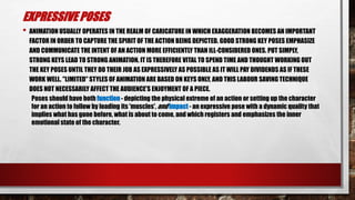 EXPRESSIVE POSES
• ANIMATION USUALLY OPERATES IN THE REALM OF CARICATURE IN WHICH EXAGGERATION BECOMES AN IMPORTANT
FACTOR IN ORDER TO CAPTURE THE SPIRIT OF THE ACTION BEING DEPICTED. GOOD STRONG KEY POSES EMPHASIZE
AND COMMUNICATE THE INTENT OF AN ACTION MORE EFFICIENTLY THAN ILL-CONSIDERED ONES. PUT SIMPLY,
STRONG KEYS LEAD TO STRONG ANIMATION. IT IS THEREFORE VITAL TO SPEND TIME AND THOUGHT WORKING OUT
THE KEY POSES UNTIL THEY DO THEIR JOB AS EXPRESSIVELY AS POSSIBLE AS IT WILL PAY DIVIDENDS AS IF THESE
WORK WELL. "LIMITED" STYLES OF ANIMATION ARE BASED ON KEYS ONLY, AND THIS LABOUR SAVING TECHNIQUE
DOES NOT NECESSARILY AFFECT THE AUDIENCE'S ENJOYMENT OF A PIECE.
Poses should have both function - depicting the physical extreme of an action or setting up the character
for an action to follow by loading its 'muscles', and impact - an expressive pose with a dynamic quality that
implies what has gone before, what is about to come, and which registers and emphasizes the inner
emotional state of the character.
 