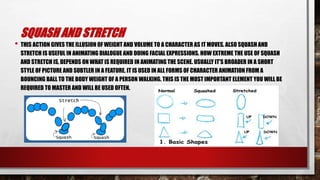 SQUASH AND STRETCH
• THIS ACTION GIVES THE ILLUSION OF WEIGHT AND VOLUME TO A CHARACTER AS IT MOVES. ALSO SQUASH AND
STRETCH IS USEFUL IN ANIMATING DIALOGUE AND DOING FACIAL EXPRESSIONS. HOW EXTREME THE USE OF SQUASH
AND STRETCH IS, DEPENDS ON WHAT IS REQUIRED IN ANIMATING THE SCENE. USUALLY IT'S BROADER IN A SHORT
STYLE OF PICTURE AND SUBTLER IN A FEATURE. IT IS USED IN ALL FORMS OF CHARACTER ANIMATION FROM A
BOUNCING BALL TO THE BODY WEIGHT OF A PERSON WALKING. THIS IS THE MOST IMPORTANT ELEMENT YOU WILL BE
REQUIRED TO MASTER AND WILL BE USED OFTEN.
 