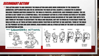 SECONDARY ACTION
• THIS ACTION ADDS TO AND ENRICHES THE MAIN ACTION AND ADDS MORE DIMENSION TO THE CHARACTER
ANIMATION, SUPPLEMENTING AND/OR RE-ENFORCING THE MAIN ACTION. EXAMPLE: A CHARACTER IS ANGRILY
WALKING TOWARD ANOTHER CHARACTER. THE WALK IS FORCEFUL, AGGRESSIVE, AND FORWARD LEANING. THE LEG
ACTION IS JUST SHORT OF A STOMPING WALK. THE SECONDARY ACTION IS A FEW STRONG GESTURES OF THE ARMS
WORKING WITH THE WALK. ALSO, THE POSSIBILITY OF DIALOGUE BEING DELIVERED AT THE SAME TIME WITH TILTS
AND TURNS OF THE HEAD TO ACCENTUATE THE WALK AND DIALOGUE, BUT NOT SO MUCH AS TO DISTRACT FROM THE
WALK ACTION. ALL OF THESE ACTIONS SHOULD WORK TOGETHER IN SUPPORT OF ONE ANOTHER. THINK OF THE WALK
AS THE PRIMARY ACTION AND ARM SWINGS, HEAD BOUNCE AND ALL OTHER ACTIONS OF THE BODY AS SECONDARY
OR SUPPORTING ACTION.
 