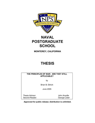 NAVAL
POSTGRADUATE
SCHOOL
MONTEREY, CALIFORNIA
THESIS
Approved for public release; distribution is unlimited.
THE PRINCIPLES OF WAR: ARE THEY STILL
APPLICABLE?
by
Brian B. Ettrich
June 2005
Thesis Advisor: John Arquilla
Second Reader: George Lober
 