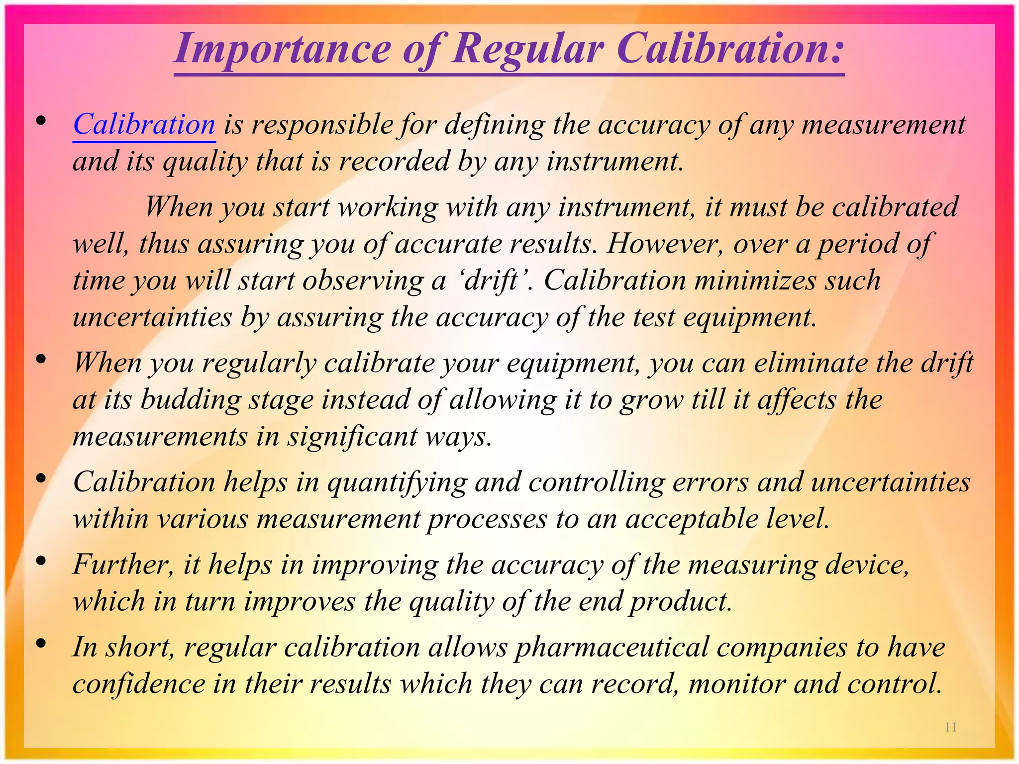 Importance of Regular Calibration:
• Calibration is responsible for defining the accuracy of any measurement
and its quality that is recorded by any instrument.
When you start working with any instrument, it must be calibrated
well, thus assuring you of accurate results. However, over a period of
time you will start observing a ‘drift’. Calibration minimizes such
uncertainties by assuring the accuracy of the test equipment.
• When you regularly calibrate your equipment, you can eliminate the drift
at its budding stage instead of allowing it to grow till it affects the
measurements in significant ways.
• Calibration helps in quantifying and controlling errors and uncertainties
within various measurement processes to an acceptable level.
• Further, it helps in improving the accuracy of the measuring device,
which in turn improves the quality of the end product.
• In short, regular calibration allows pharmaceutical companies to have
confidence in their results which they can record, monitor and control.
11
 