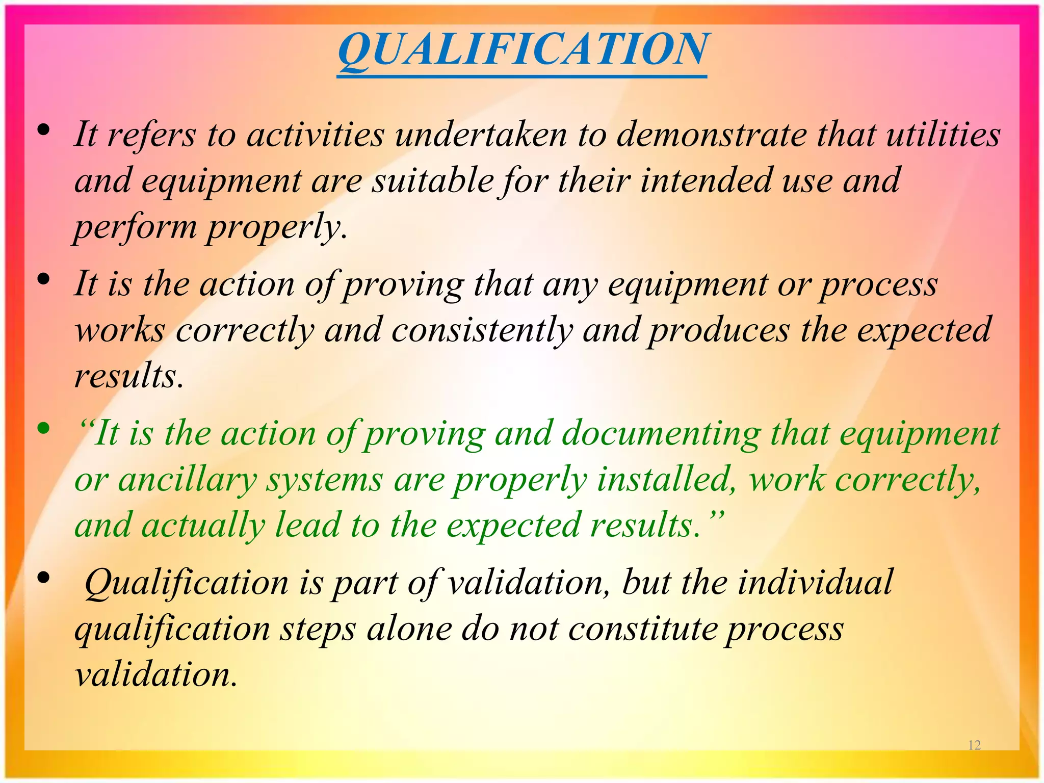 QUALIFICATION
• It refers to activities undertaken to demonstrate that utilities
and equipment are suitable for their intended use and
perform properly.
• It is the action of proving that any equipment or process
works correctly and consistently and produces the expected
results.
• “It is the action of proving and documenting that equipment
or ancillary systems are properly installed, work correctly,
and actually lead to the expected results.”
• Qualification is part of validation, but the individual
qualification steps alone do not constitute process
validation.
12
 