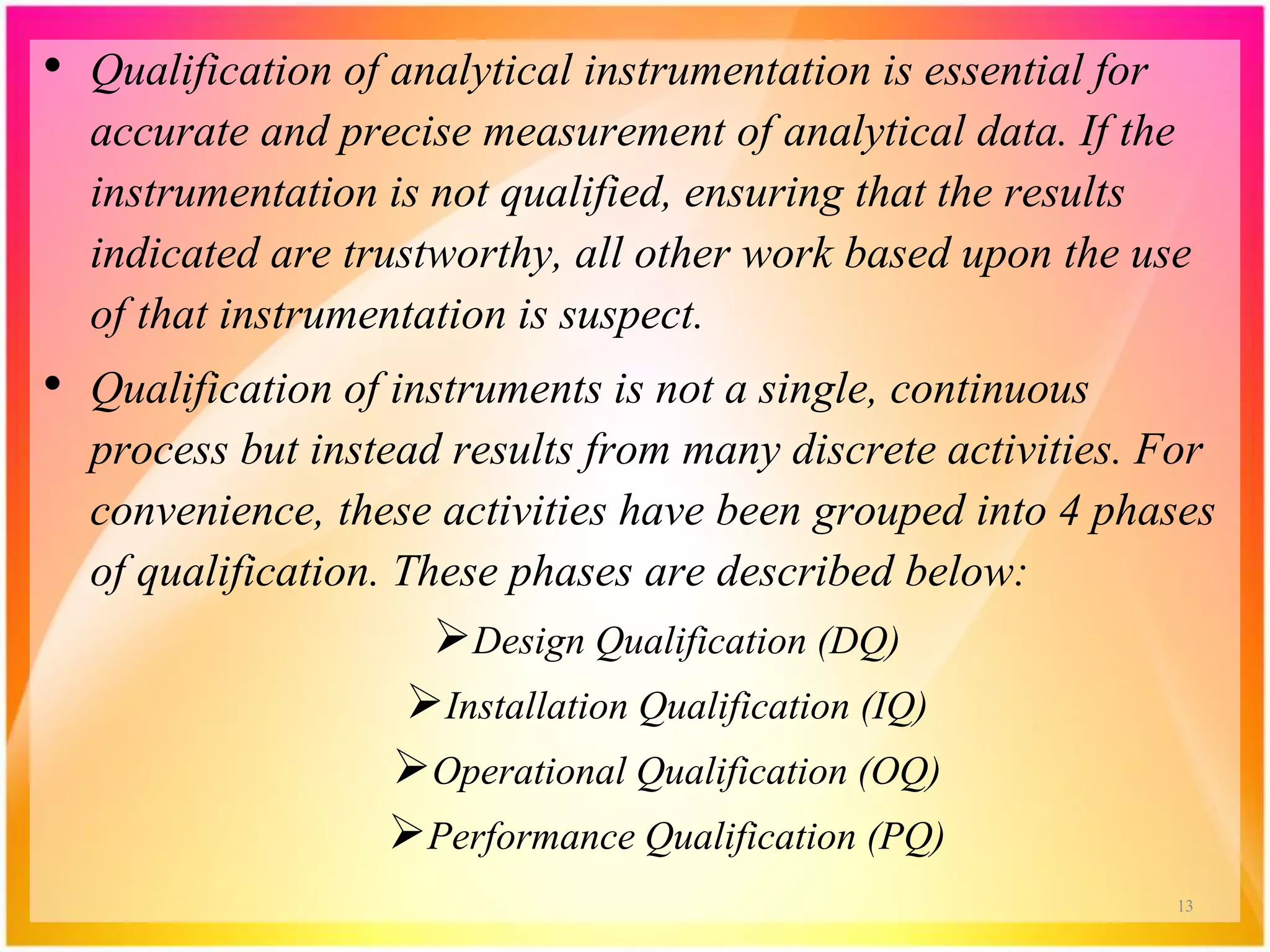 • Qualification of analytical instrumentation is essential for
accurate and precise measurement of analytical data. If the
instrumentation is not qualified, ensuring that the results
indicated are trustworthy, all other work based upon the use
of that instrumentation is suspect.
• Qualification of instruments is not a single, continuous
process but instead results from many discrete activities. For
convenience, these activities have been grouped into 4 phases
of qualification. These phases are described below:
Design Qualification (DQ)
Installation Qualification (IQ)
Operational Qualification (OQ)
Performance Qualification (PQ)
13
 