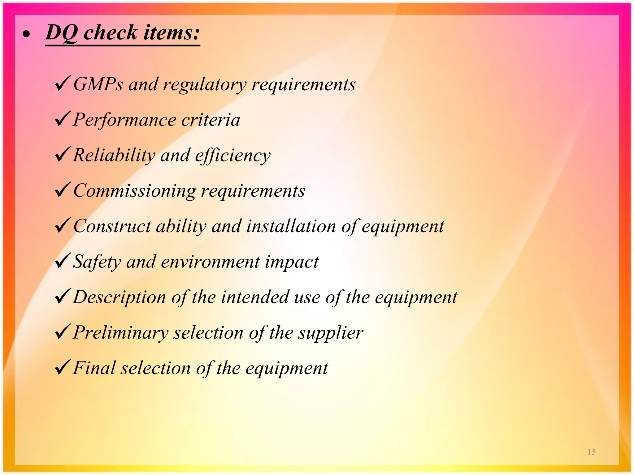• DQ check items:
GMPs and regulatory requirements
Performance criteria
Reliability and efficiency
Commissioning requirements
Construct ability and installation of equipment
Safety and environment impact
Description of the intended use of the equipment
Preliminary selection of the supplier
Final selection of the equipment
15
 
