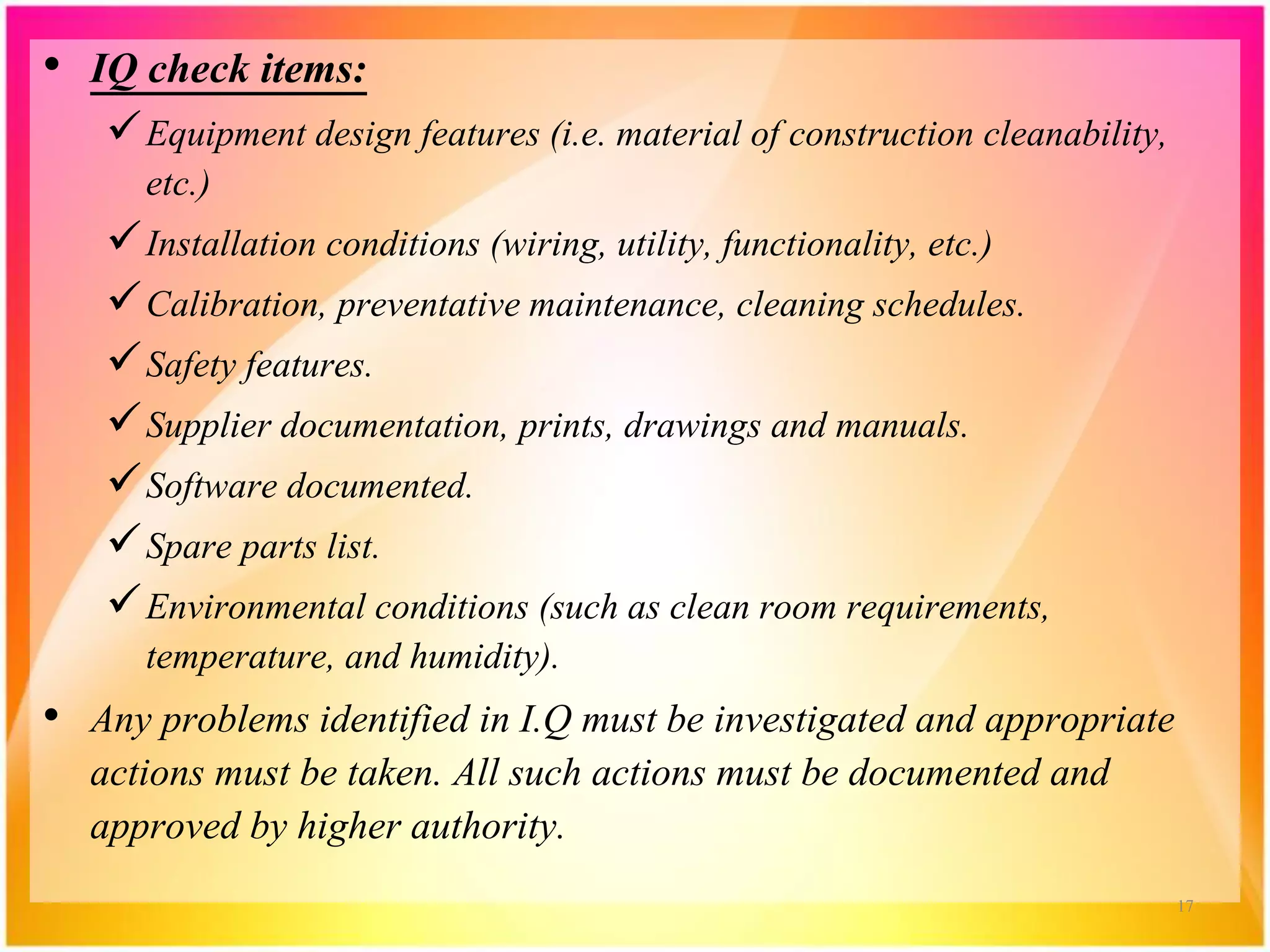 • IQ check items:
Equipment design features (i.e. material of construction cleanability,
etc.)
Installation conditions (wiring, utility, functionality, etc.)
Calibration, preventative maintenance, cleaning schedules.
Safety features.
Supplier documentation, prints, drawings and manuals.
Software documented.
Spare parts list.
Environmental conditions (such as clean room requirements,
temperature, and humidity).
• Any problems identified in I.Q must be investigated and appropriate
actions must be taken. All such actions must be documented and
approved by higher authority.
17
 