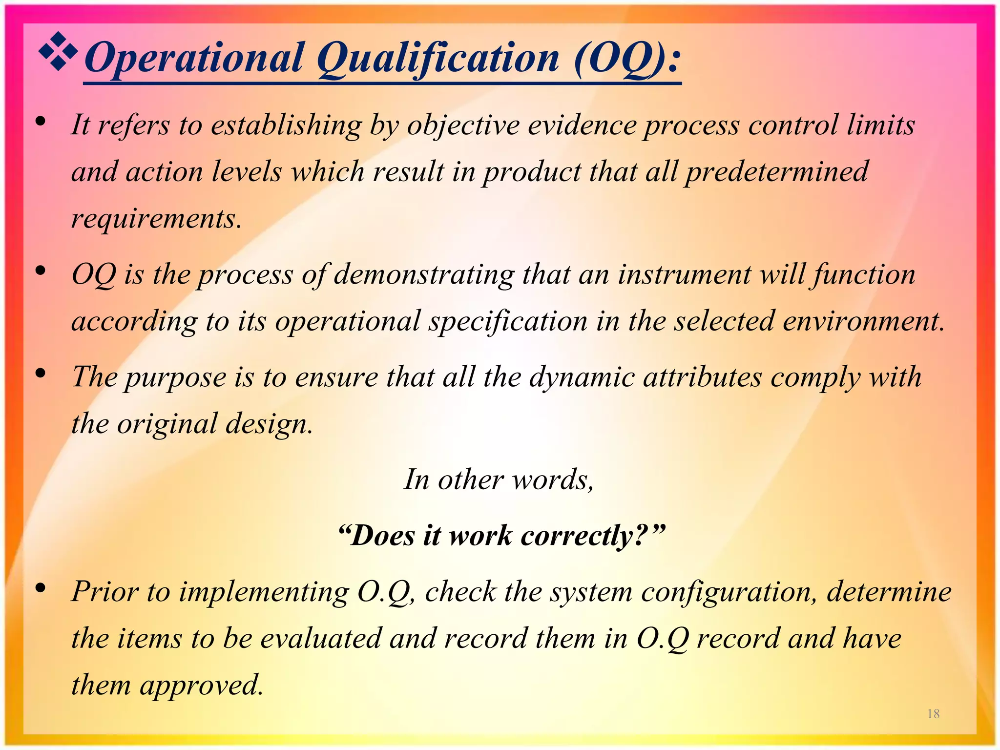 Operational Qualification (OQ):
• It refers to establishing by objective evidence process control limits
and action levels which result in product that all predetermined
requirements.
• OQ is the process of demonstrating that an instrument will function
according to its operational specification in the selected environment.
• The purpose is to ensure that all the dynamic attributes comply with
the original design.
In other words,
“Does it work correctly?”
• Prior to implementing O.Q, check the system configuration, determine
the items to be evaluated and record them in O.Q record and have
them approved.
18
 