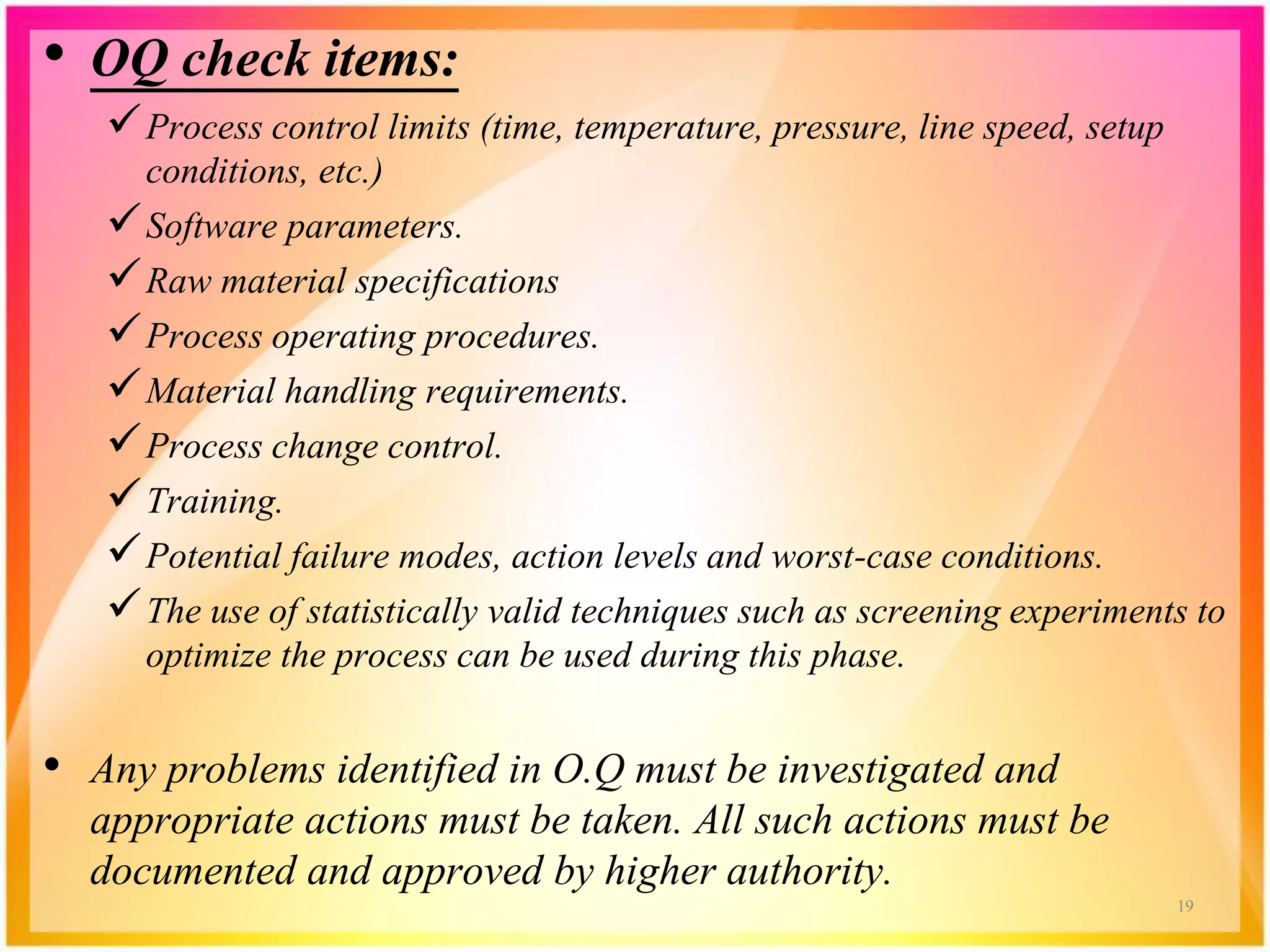 • OQ check items:
Process control limits (time, temperature, pressure, line speed, setup
conditions, etc.)
Software parameters.
Raw material specifications
Process operating procedures.
Material handling requirements.
Process change control.
Training.
Potential failure modes, action levels and worst-case conditions.
The use of statistically valid techniques such as screening experiments to
optimize the process can be used during this phase.
• Any problems identified in O.Q must be investigated and
appropriate actions must be taken. All such actions must be
documented and approved by higher authority.
19
 
