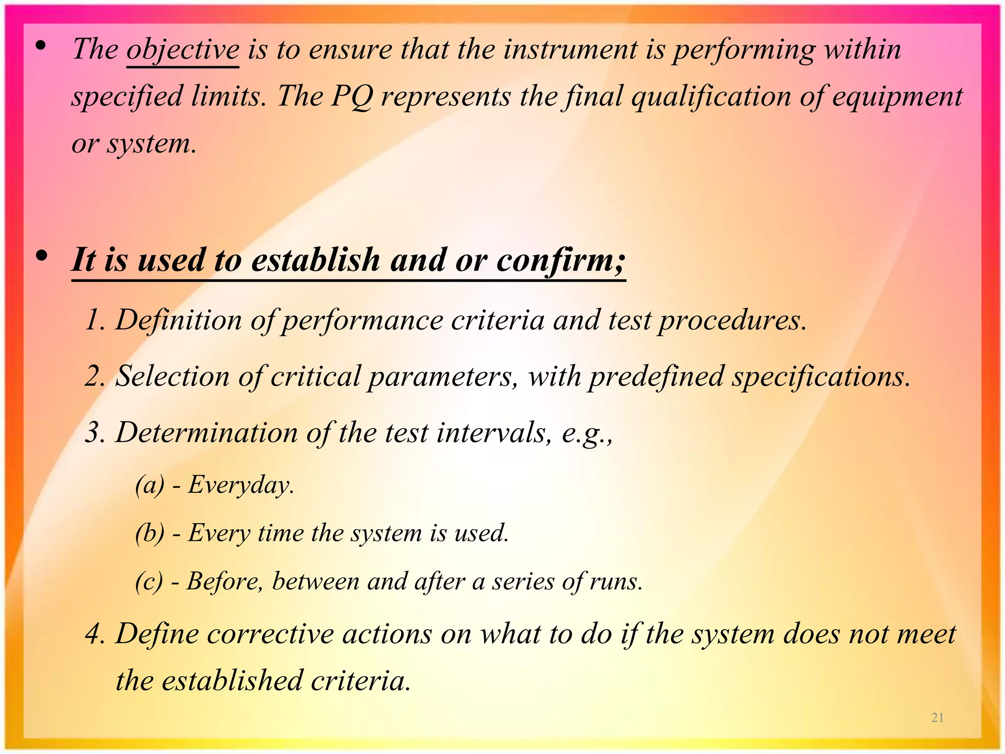 • The objective is to ensure that the instrument is performing within
specified limits. The PQ represents the final qualification of equipment
or system.
• It is used to establish and or confirm;
1. Definition of performance criteria and test procedures.
2. Selection of critical parameters, with predefined specifications.
3. Determination of the test intervals, e.g.,
(a) - Everyday.
(b) - Every time the system is used.
(c) - Before, between and after a series of runs.
4. Define corrective actions on what to do if the system does not meet
the established criteria.
21
 