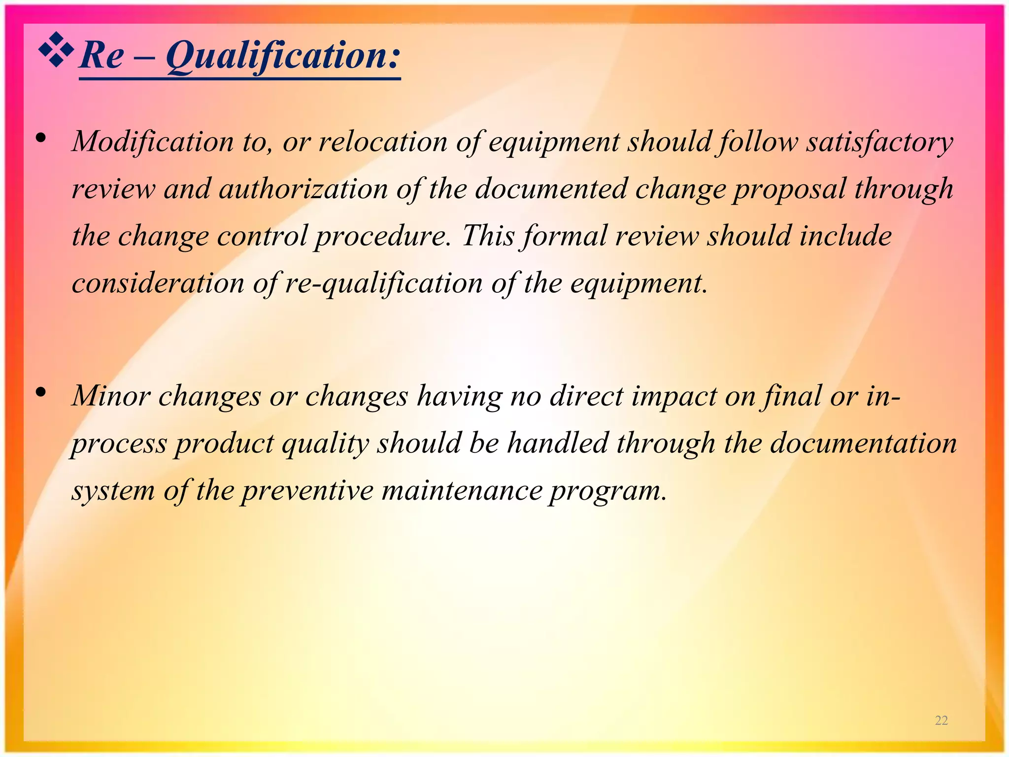 Re – Qualification:
• Modification to, or relocation of equipment should follow satisfactory
review and authorization of the documented change proposal through
the change control procedure. This formal review should include
consideration of re-qualification of the equipment.
• Minor changes or changes having no direct impact on final or in-
process product quality should be handled through the documentation
system of the preventive maintenance program.
22
 