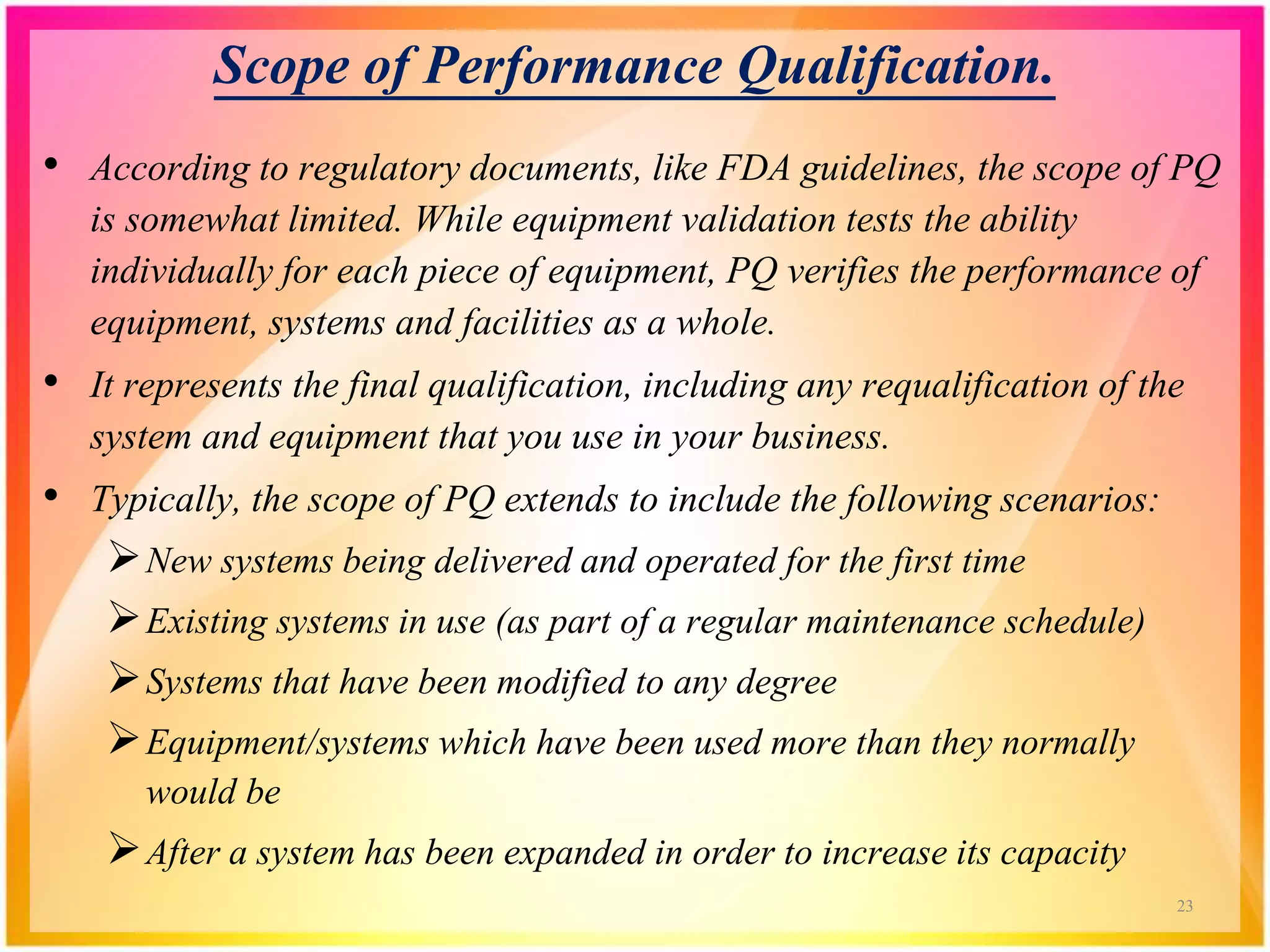 Scope of Performance Qualification.
• According to regulatory documents, like FDA guidelines, the scope of PQ
is somewhat limited. While equipment validation tests the ability
individually for each piece of equipment, PQ verifies the performance of
equipment, systems and facilities as a whole.
• It represents the final qualification, including any requalification of the
system and equipment that you use in your business.
• Typically, the scope of PQ extends to include the following scenarios:
New systems being delivered and operated for the first time
Existing systems in use (as part of a regular maintenance schedule)
Systems that have been modified to any degree
Equipment/systems which have been used more than they normally
would be
After a system has been expanded in order to increase its capacity
23
 
