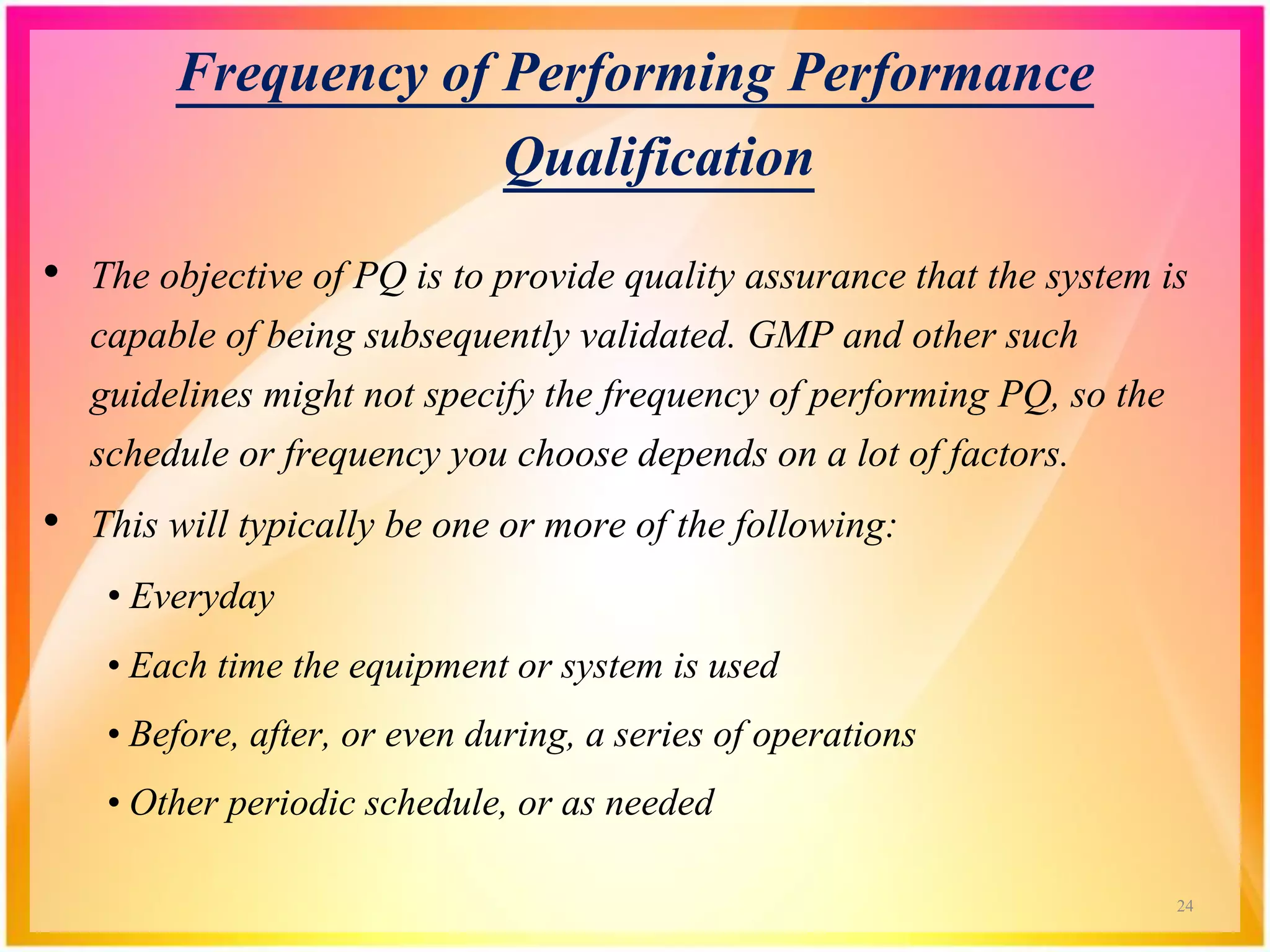 Frequency of Performing Performance
Qualification
• The objective of PQ is to provide quality assurance that the system is
capable of being subsequently validated. GMP and other such
guidelines might not specify the frequency of performing PQ, so the
schedule or frequency you choose depends on a lot of factors.
• This will typically be one or more of the following:
• Everyday
• Each time the equipment or system is used
• Before, after, or even during, a series of operations
• Other periodic schedule, or as needed
24
 