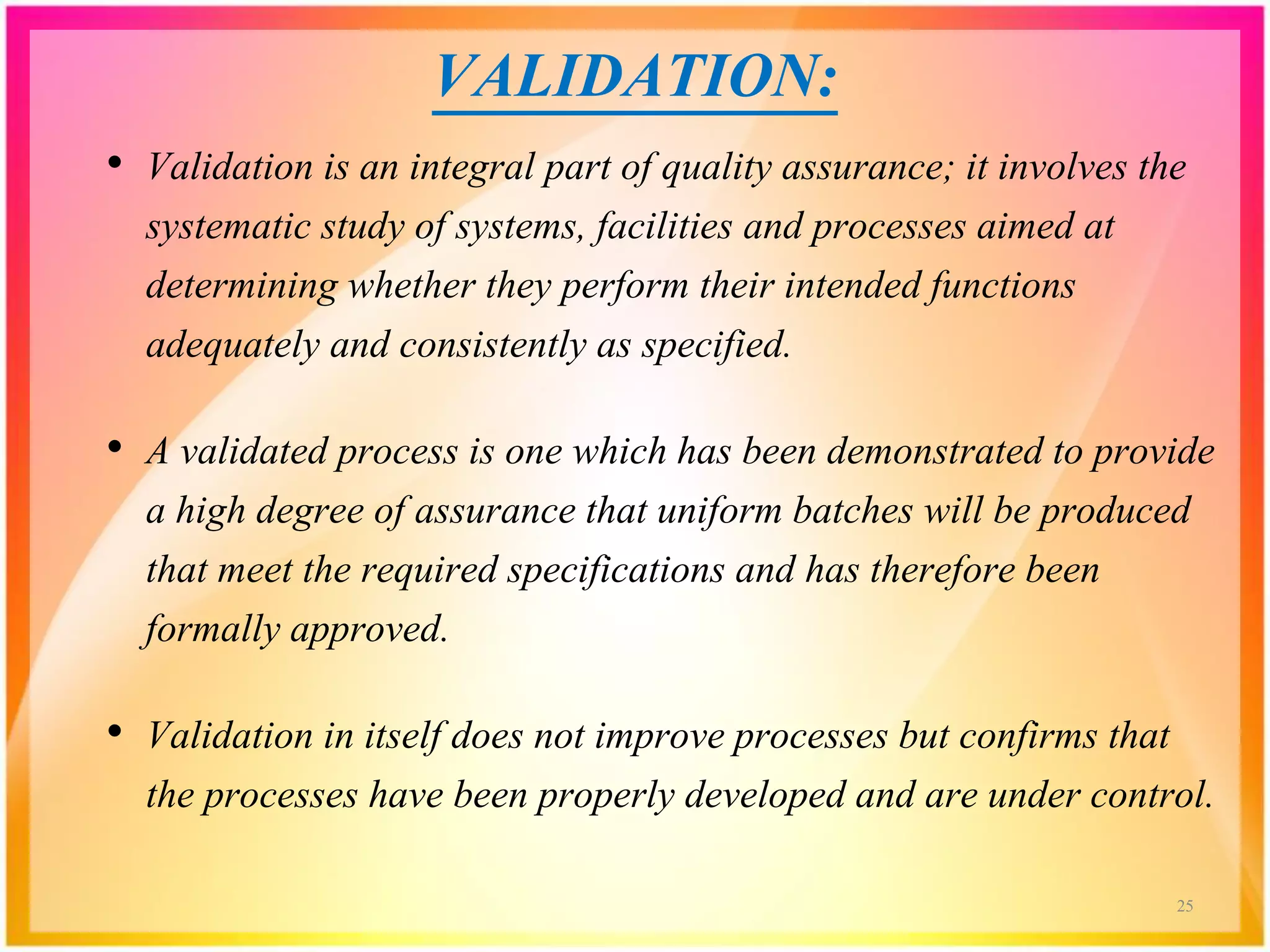 VALIDATION:
• Validation is an integral part of quality assurance; it involves the
systematic study of systems, facilities and processes aimed at
determining whether they perform their intended functions
adequately and consistently as specified.
• A validated process is one which has been demonstrated to provide
a high degree of assurance that uniform batches will be produced
that meet the required specifications and has therefore been
formally approved.
• Validation in itself does not improve processes but confirms that
the processes have been properly developed and are under control.
25
 