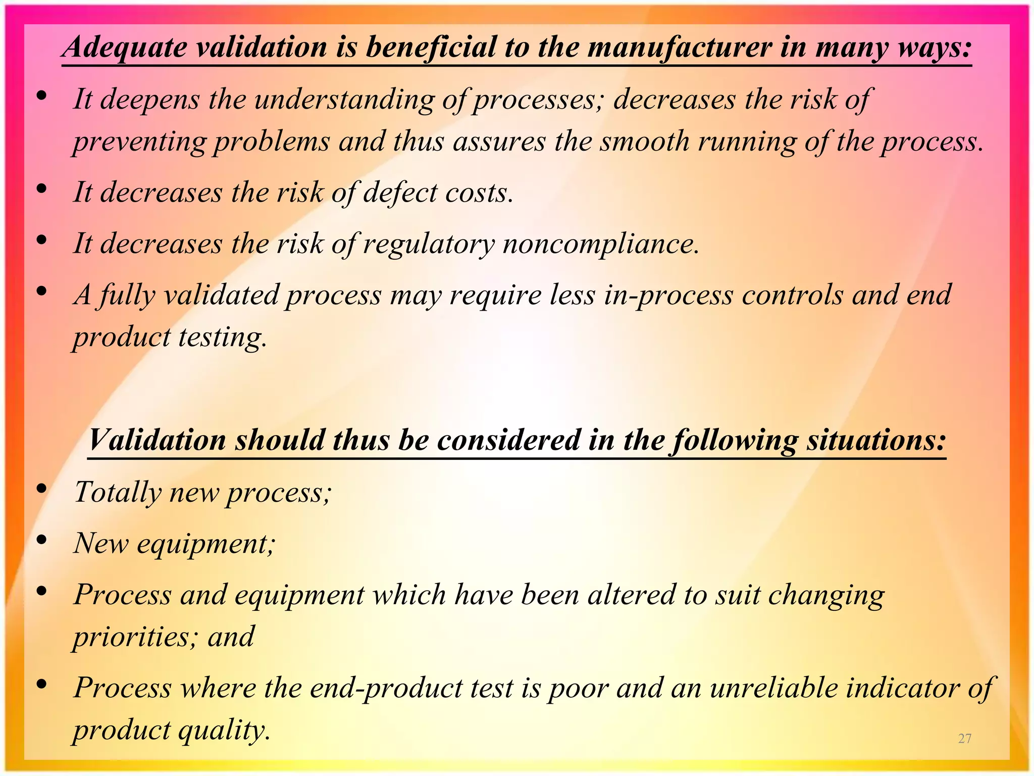 Adequate validation is beneficial to the manufacturer in many ways:
• It deepens the understanding of processes; decreases the risk of
preventing problems and thus assures the smooth running of the process.
• It decreases the risk of defect costs.
• It decreases the risk of regulatory noncompliance.
• A fully validated process may require less in-process controls and end
product testing.
Validation should thus be considered in the following situations:
• Totally new process;
• New equipment;
• Process and equipment which have been altered to suit changing
priorities; and
• Process where the end-product test is poor and an unreliable indicator of
product quality. 27
 
