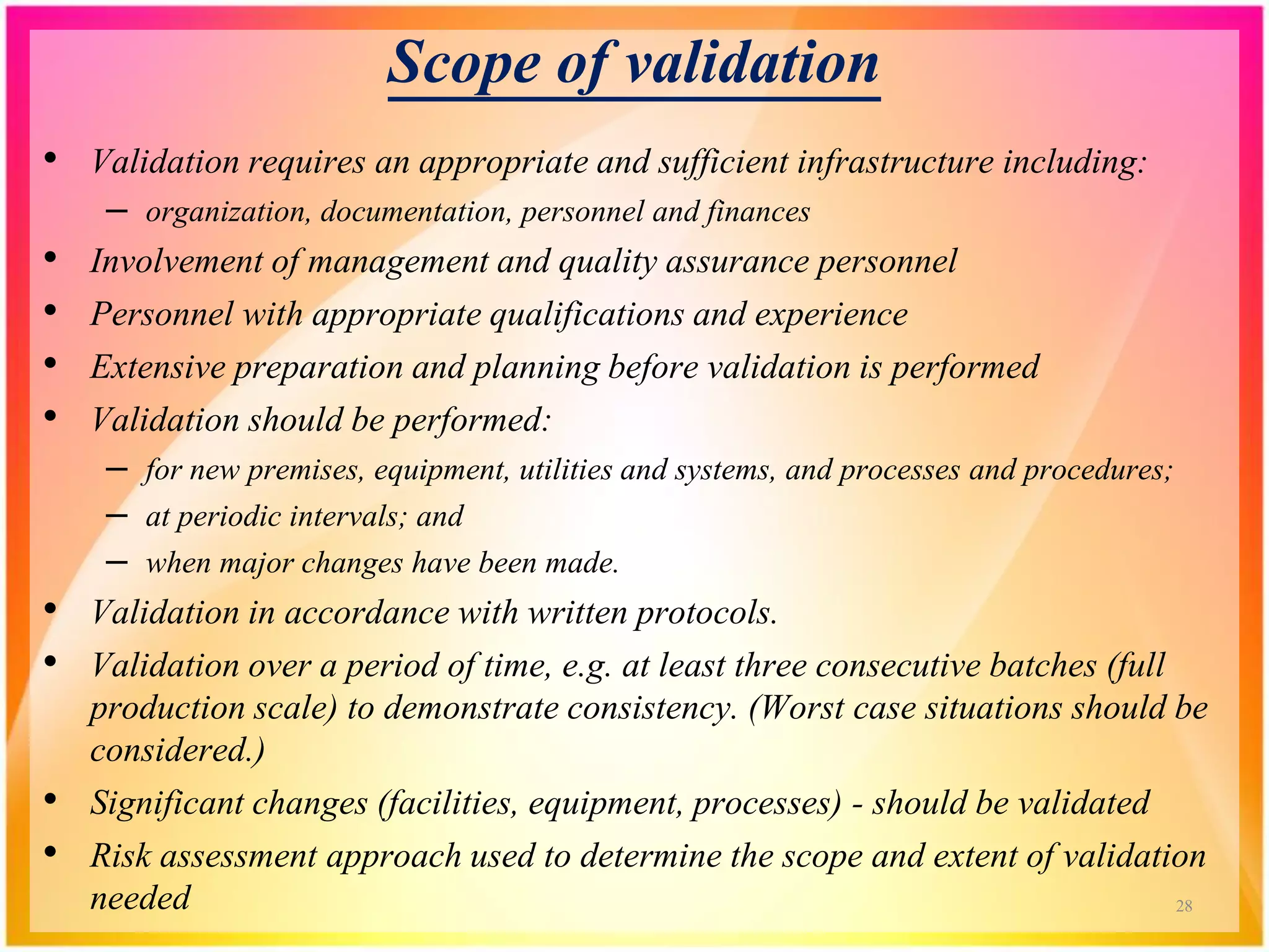 Scope of validation
• Validation requires an appropriate and sufficient infrastructure including:
– organization, documentation, personnel and finances
• Involvement of management and quality assurance personnel
• Personnel with appropriate qualifications and experience
• Extensive preparation and planning before validation is performed
• Validation should be performed:
– for new premises, equipment, utilities and systems, and processes and procedures;
– at periodic intervals; and
– when major changes have been made.
• Validation in accordance with written protocols.
• Validation over a period of time, e.g. at least three consecutive batches (full
production scale) to demonstrate consistency. (Worst case situations should be
considered.)
• Significant changes (facilities, equipment, processes) - should be validated
• Risk assessment approach used to determine the scope and extent of validation
needed 28
 