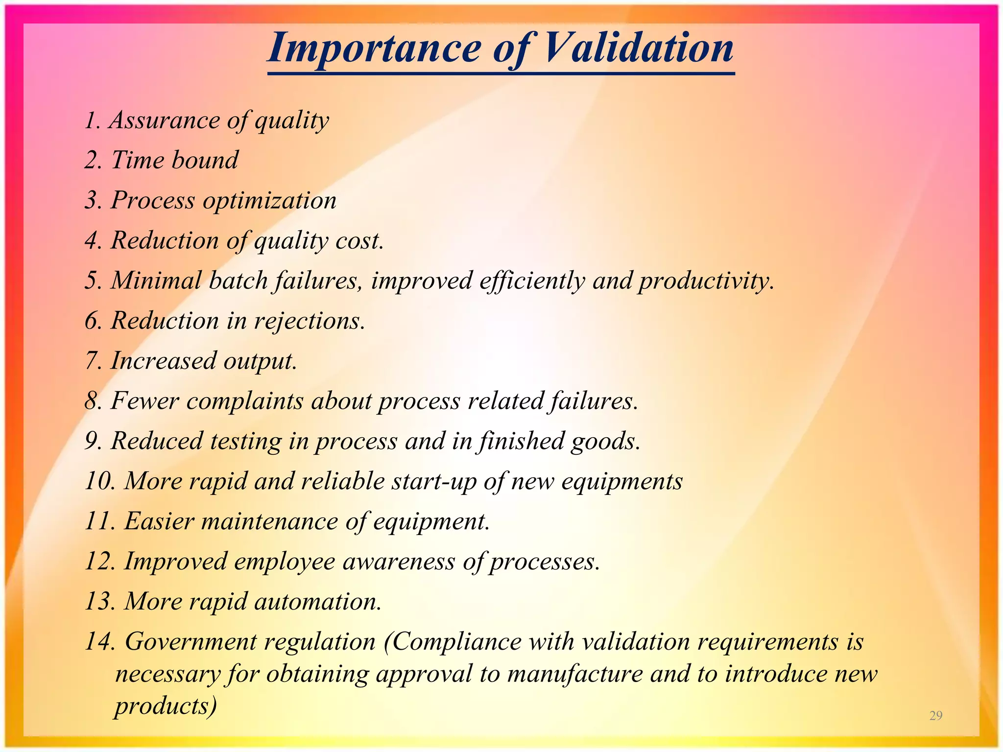 Importance of Validation
1. Assurance of quality
2. Time bound
3. Process optimization
4. Reduction of quality cost.
5. Minimal batch failures, improved efficiently and productivity.
6. Reduction in rejections.
7. Increased output.
8. Fewer complaints about process related failures.
9. Reduced testing in process and in finished goods.
10. More rapid and reliable start-up of new equipments
11. Easier maintenance of equipment.
12. Improved employee awareness of processes.
13. More rapid automation.
14. Government regulation (Compliance with validation requirements is
necessary for obtaining approval to manufacture and to introduce new
products) 29
 