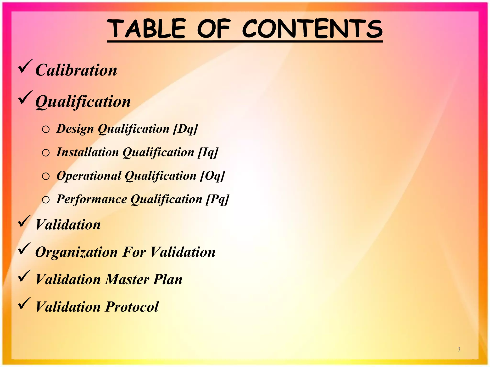 TABLE OF CONTENTS
Calibration
Qualification
o Design Qualification [Dq]
o Installation Qualification [Iq]
o Operational Qualification [Oq]
o Performance Qualification [Pq]
 Validation
 Organization For Validation
 Validation Master Plan
 Validation Protocol
3
 