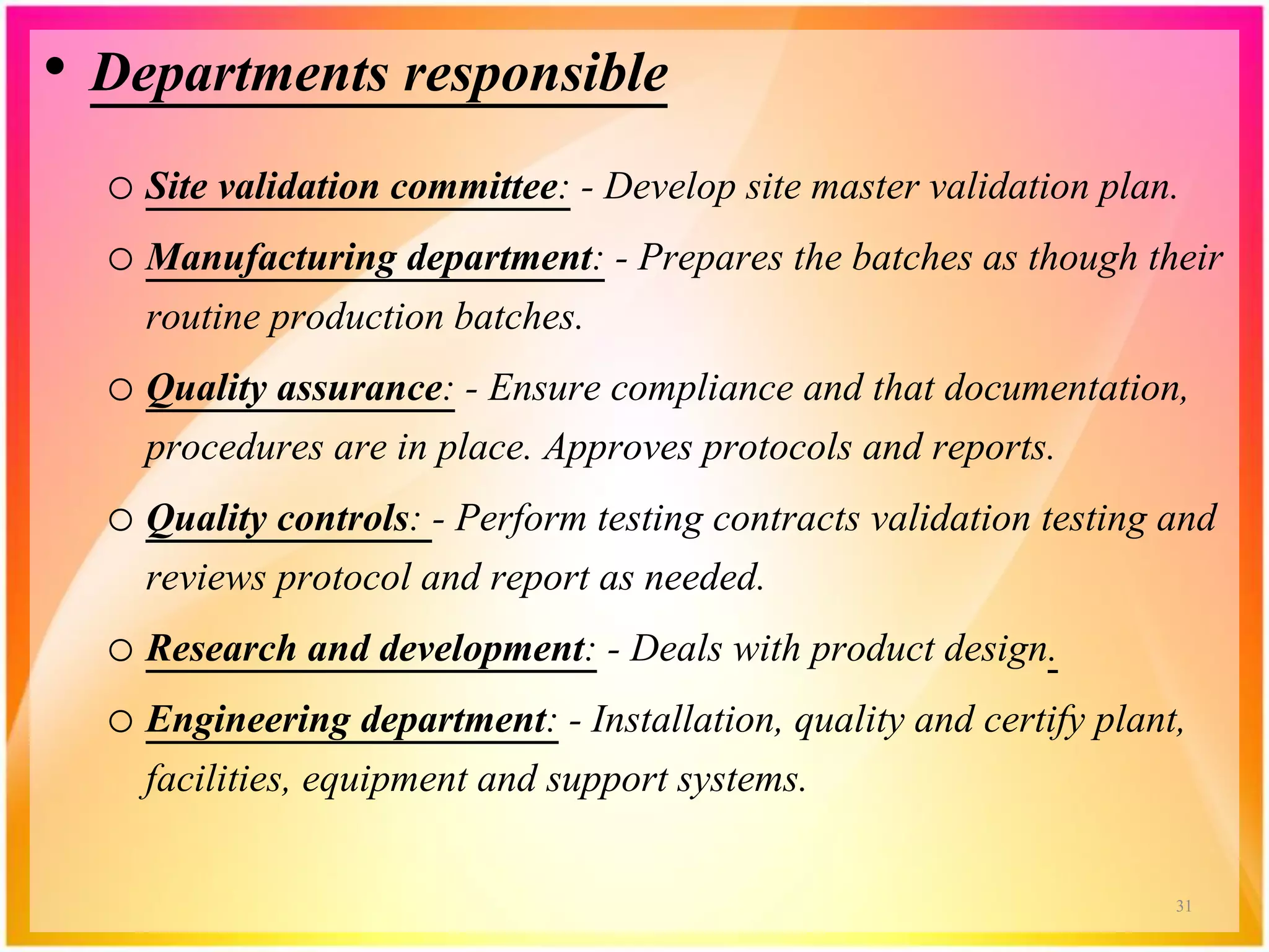 • Departments responsible
o Site validation committee: - Develop site master validation plan.
o Manufacturing department: - Prepares the batches as though their
routine production batches.
o Quality assurance: - Ensure compliance and that documentation,
procedures are in place. Approves protocols and reports.
o Quality controls: - Perform testing contracts validation testing and
reviews protocol and report as needed.
o Research and development: - Deals with product design.
o Engineering department: - Installation, quality and certify plant,
facilities, equipment and support systems.
31
 