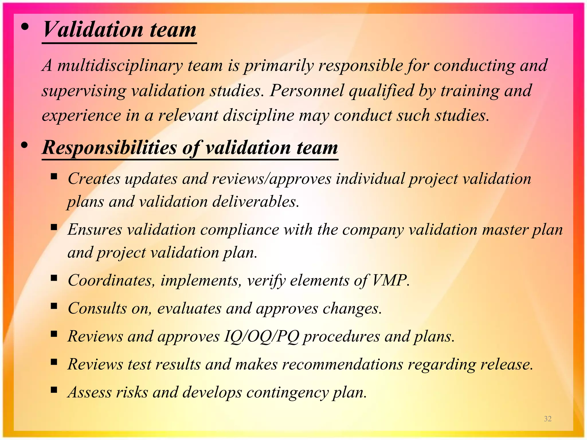 • Validation team
A multidisciplinary team is primarily responsible for conducting and
supervising validation studies. Personnel qualified by training and
experience in a relevant discipline may conduct such studies.
• Responsibilities of validation team
 Creates updates and reviews/approves individual project validation
plans and validation deliverables.
 Ensures validation compliance with the company validation master plan
and project validation plan.
 Coordinates, implements, verify elements of VMP.
 Consults on, evaluates and approves changes.
 Reviews and approves IQ/OQ/PQ procedures and plans.
 Reviews test results and makes recommendations regarding release.
 Assess risks and develops contingency plan.
32
 