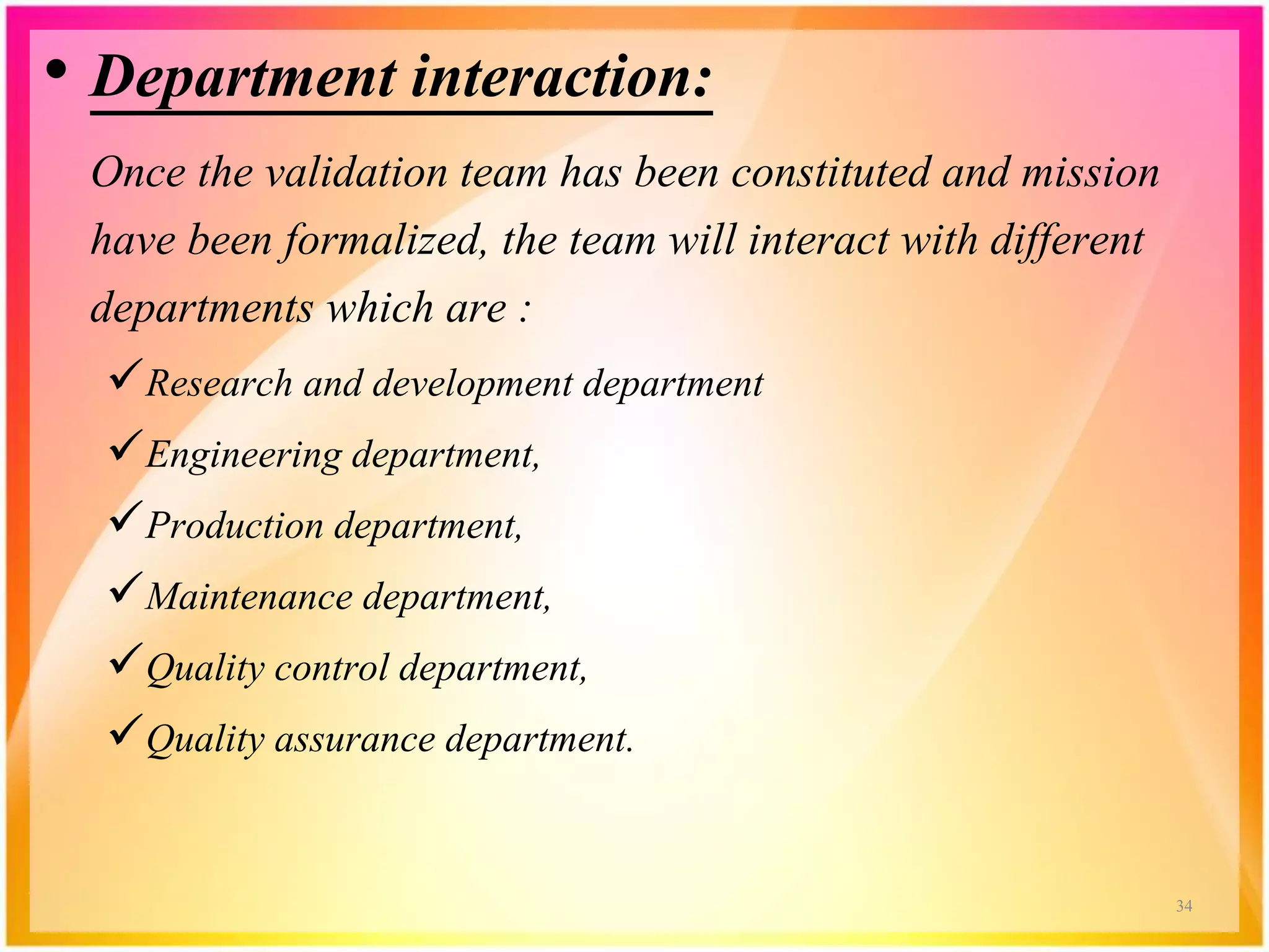 • Department interaction:
Once the validation team has been constituted and mission
have been formalized, the team will interact with different
departments which are :
Research and development department
Engineering department,
Production department,
Maintenance department,
Quality control department,
Quality assurance department.
34
 