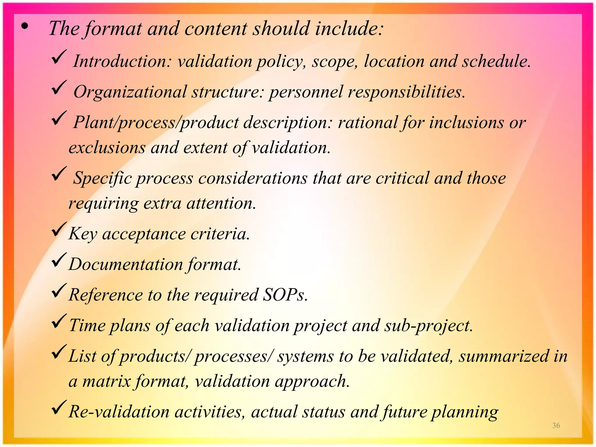 • The format and content should include:
 Introduction: validation policy, scope, location and schedule.
 Organizational structure: personnel responsibilities.
 Plant/process/product description: rational for inclusions or
exclusions and extent of validation.
 Specific process considerations that are critical and those
requiring extra attention.
Key acceptance criteria.
Documentation format.
Reference to the required SOPs.
Time plans of each validation project and sub-project.
List of products/ processes/ systems to be validated, summarized in
a matrix format, validation approach.
Re-validation activities, actual status and future planning 36
 