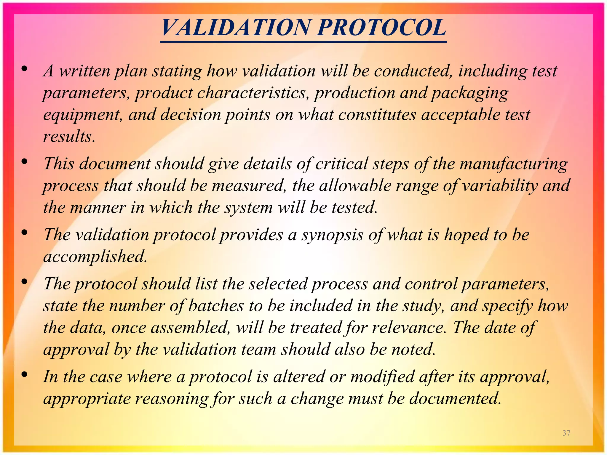 VALIDATION PROTOCOL
• A written plan stating how validation will be conducted, including test
parameters, product characteristics, production and packaging
equipment, and decision points on what constitutes acceptable test
results.
• This document should give details of critical steps of the manufacturing
process that should be measured, the allowable range of variability and
the manner in which the system will be tested.
• The validation protocol provides a synopsis of what is hoped to be
accomplished.
• The protocol should list the selected process and control parameters,
state the number of batches to be included in the study, and specify how
the data, once assembled, will be treated for relevance. The date of
approval by the validation team should also be noted.
• In the case where a protocol is altered or modified after its approval,
appropriate reasoning for such a change must be documented.
37
 