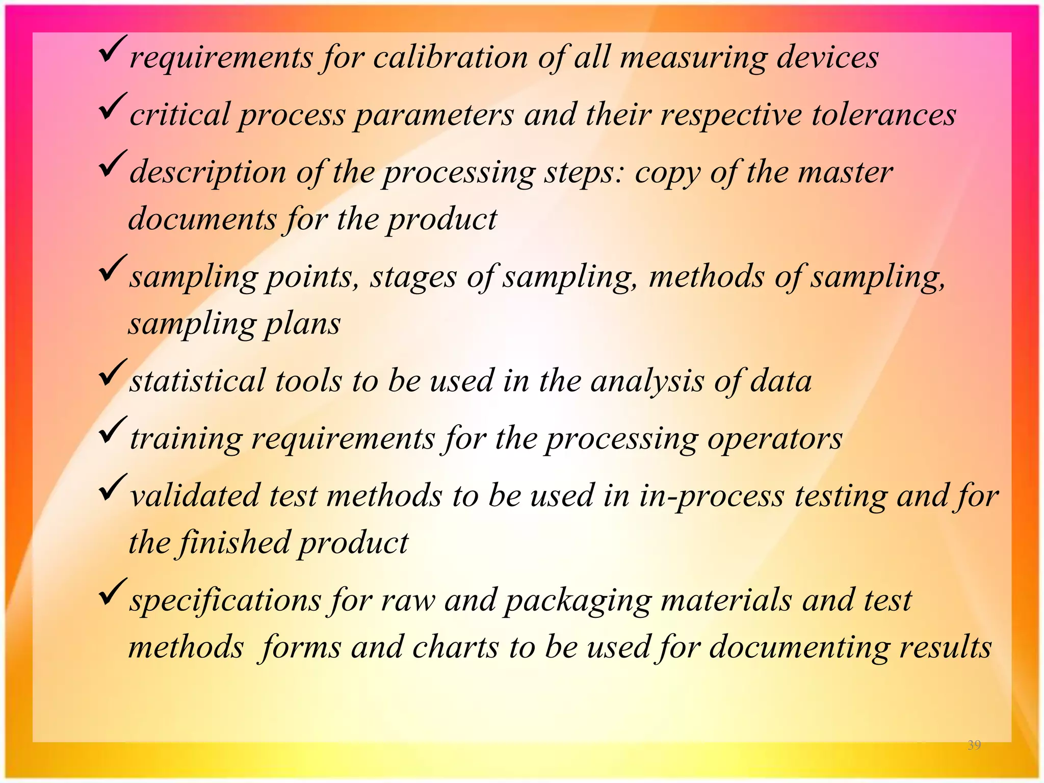 requirements for calibration of all measuring devices
critical process parameters and their respective tolerances
description of the processing steps: copy of the master
documents for the product
sampling points, stages of sampling, methods of sampling,
sampling plans
statistical tools to be used in the analysis of data
training requirements for the processing operators
validated test methods to be used in in-process testing and for
the finished product
specifications for raw and packaging materials and test
methods forms and charts to be used for documenting results
39
 