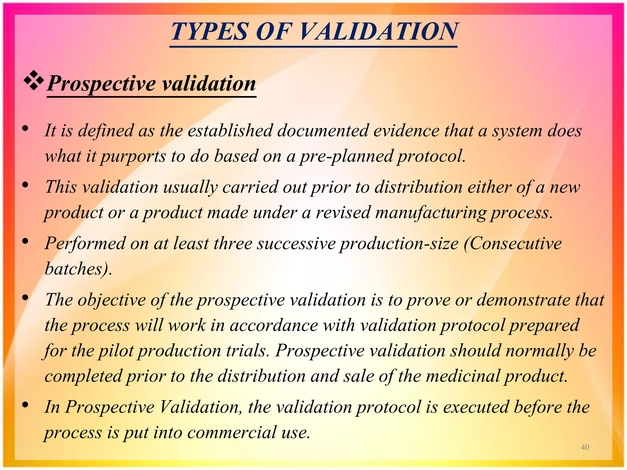 TYPES OF VALIDATION
Prospective validation
• It is defined as the established documented evidence that a system does
what it purports to do based on a pre-planned protocol.
• This validation usually carried out prior to distribution either of a new
product or a product made under a revised manufacturing process.
• Performed on at least three successive production-size (Consecutive
batches).
• The objective of the prospective validation is to prove or demonstrate that
the process will work in accordance with validation protocol prepared
for the pilot production trials. Prospective validation should normally be
completed prior to the distribution and sale of the medicinal product.
• In Prospective Validation, the validation protocol is executed before the
process is put into commercial use.
40
 