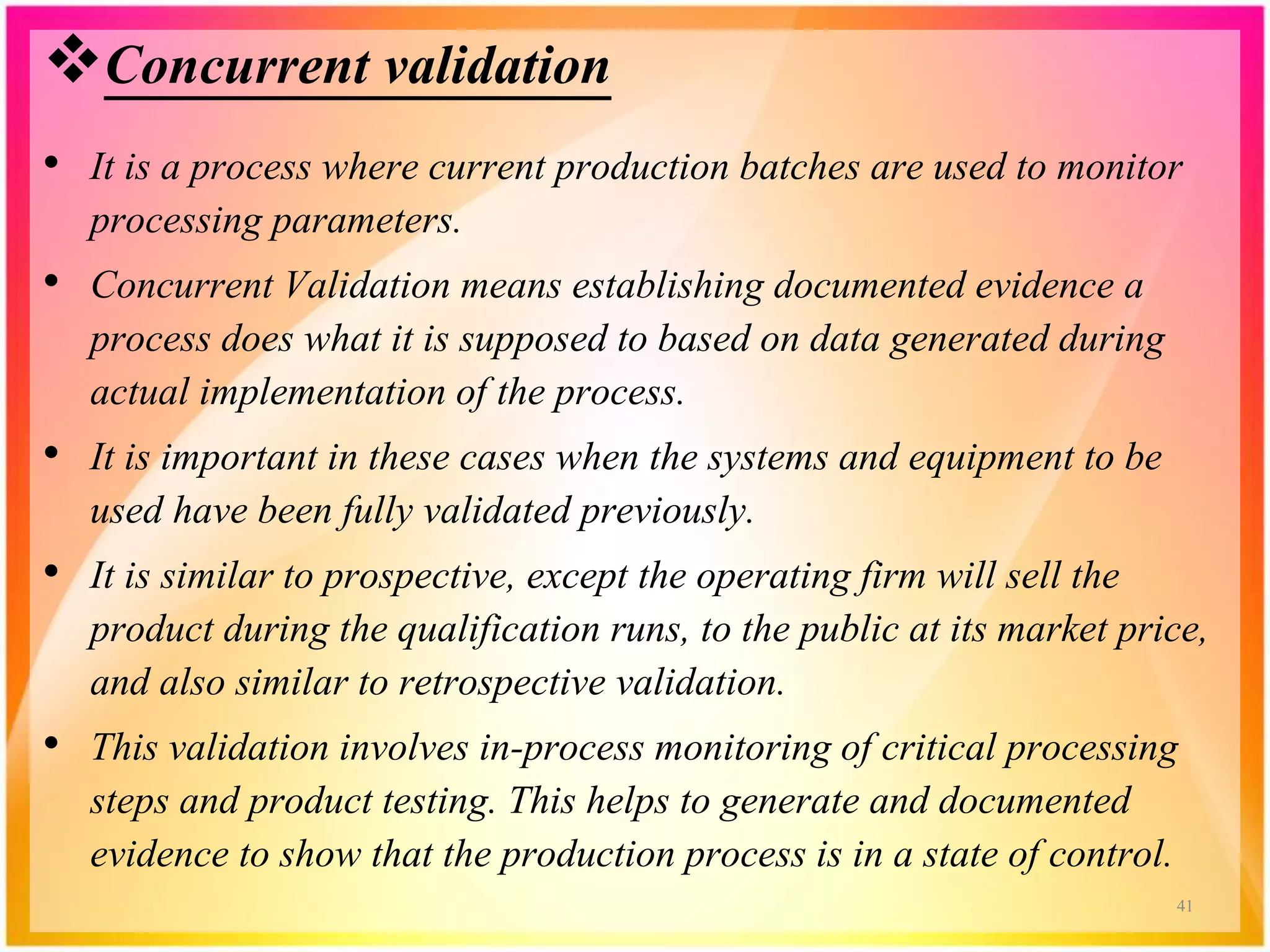 Concurrent validation
• It is a process where current production batches are used to monitor
processing parameters.
• Concurrent Validation means establishing documented evidence a
process does what it is supposed to based on data generated during
actual implementation of the process.
• It is important in these cases when the systems and equipment to be
used have been fully validated previously.
• It is similar to prospective, except the operating firm will sell the
product during the qualification runs, to the public at its market price,
and also similar to retrospective validation.
• This validation involves in-process monitoring of critical processing
steps and product testing. This helps to generate and documented
evidence to show that the production process is in a state of control.
41
 