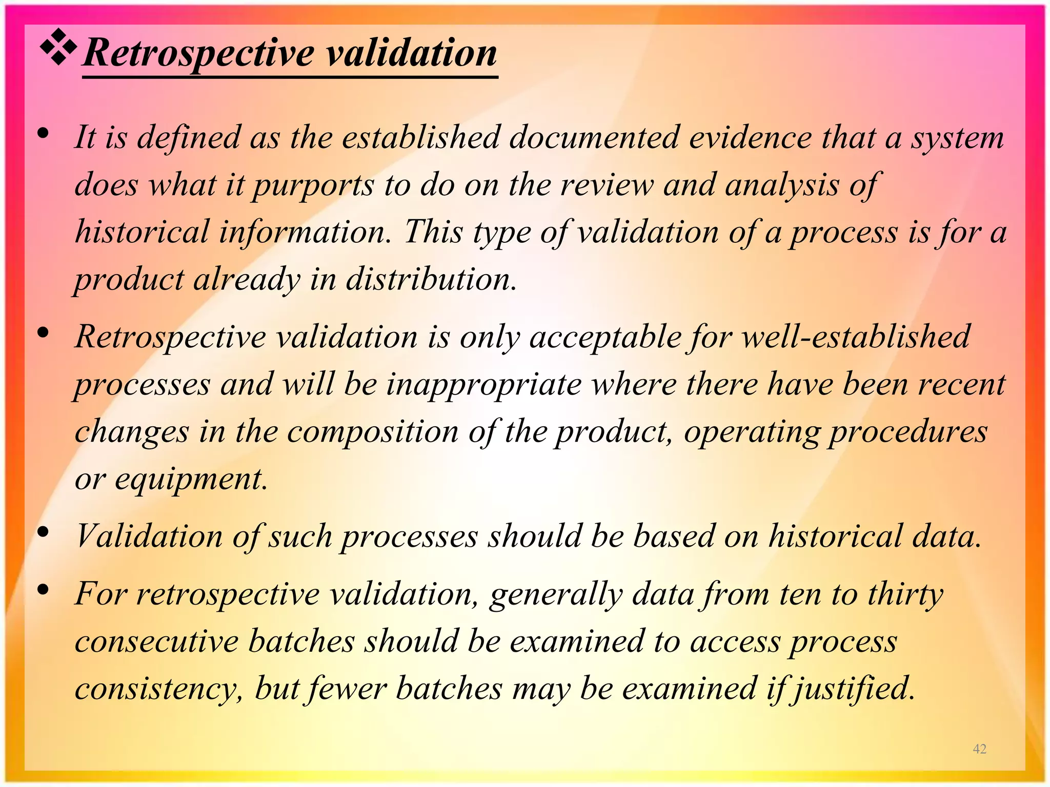 Retrospective validation
• It is defined as the established documented evidence that a system
does what it purports to do on the review and analysis of
historical information. This type of validation of a process is for a
product already in distribution.
• Retrospective validation is only acceptable for well-established
processes and will be inappropriate where there have been recent
changes in the composition of the product, operating procedures
or equipment.
• Validation of such processes should be based on historical data.
• For retrospective validation, generally data from ten to thirty
consecutive batches should be examined to access process
consistency, but fewer batches may be examined if justified.
42
 