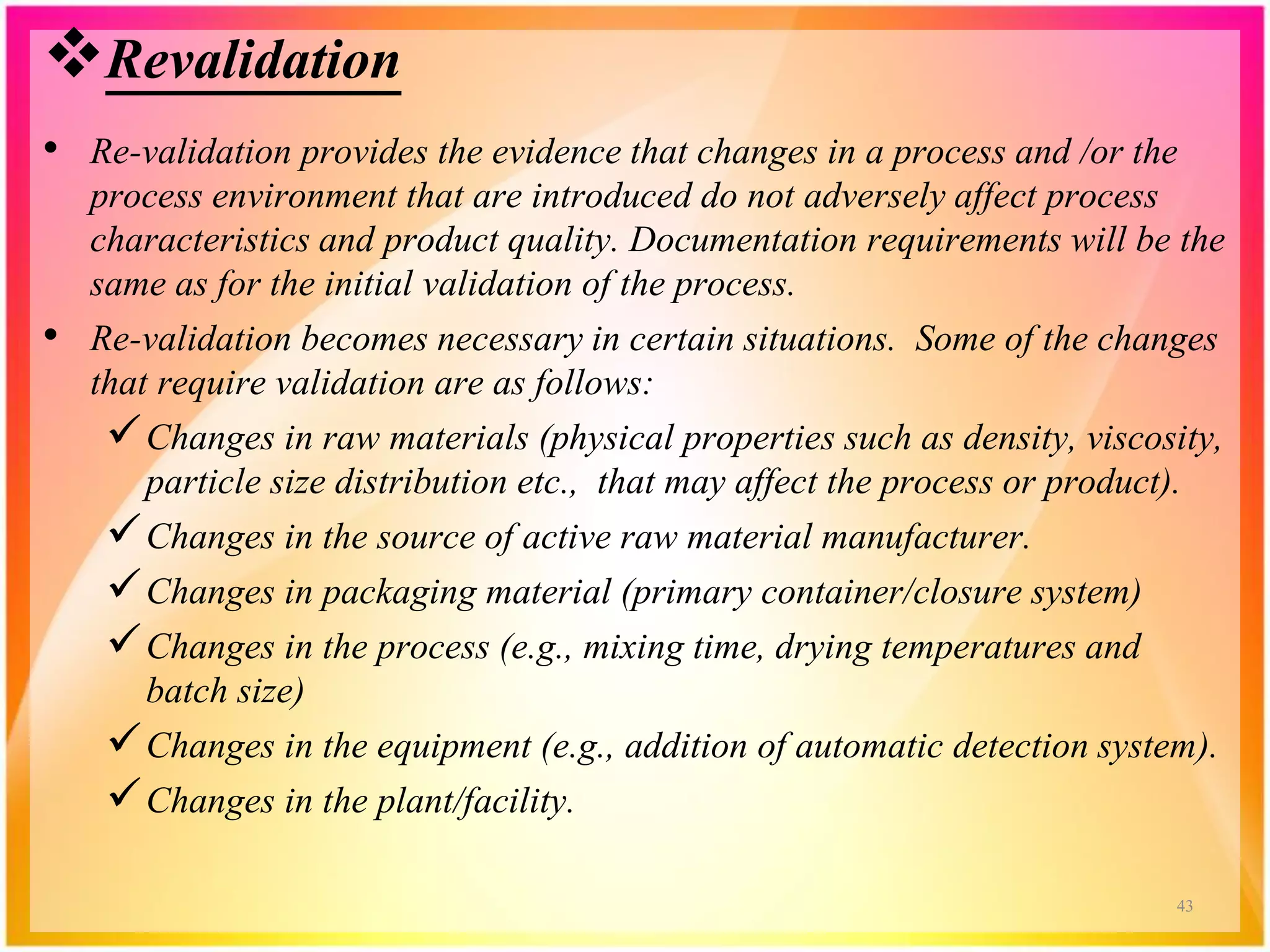 Revalidation
• Re-validation provides the evidence that changes in a process and /or the
process environment that are introduced do not adversely affect process
characteristics and product quality. Documentation requirements will be the
same as for the initial validation of the process.
• Re-validation becomes necessary in certain situations. Some of the changes
that require validation are as follows:
Changes in raw materials (physical properties such as density, viscosity,
particle size distribution etc., that may affect the process or product).
Changes in the source of active raw material manufacturer.
Changes in packaging material (primary container/closure system)
Changes in the process (e.g., mixing time, drying temperatures and
batch size)
Changes in the equipment (e.g., addition of automatic detection system).
Changes in the plant/facility.
43
 