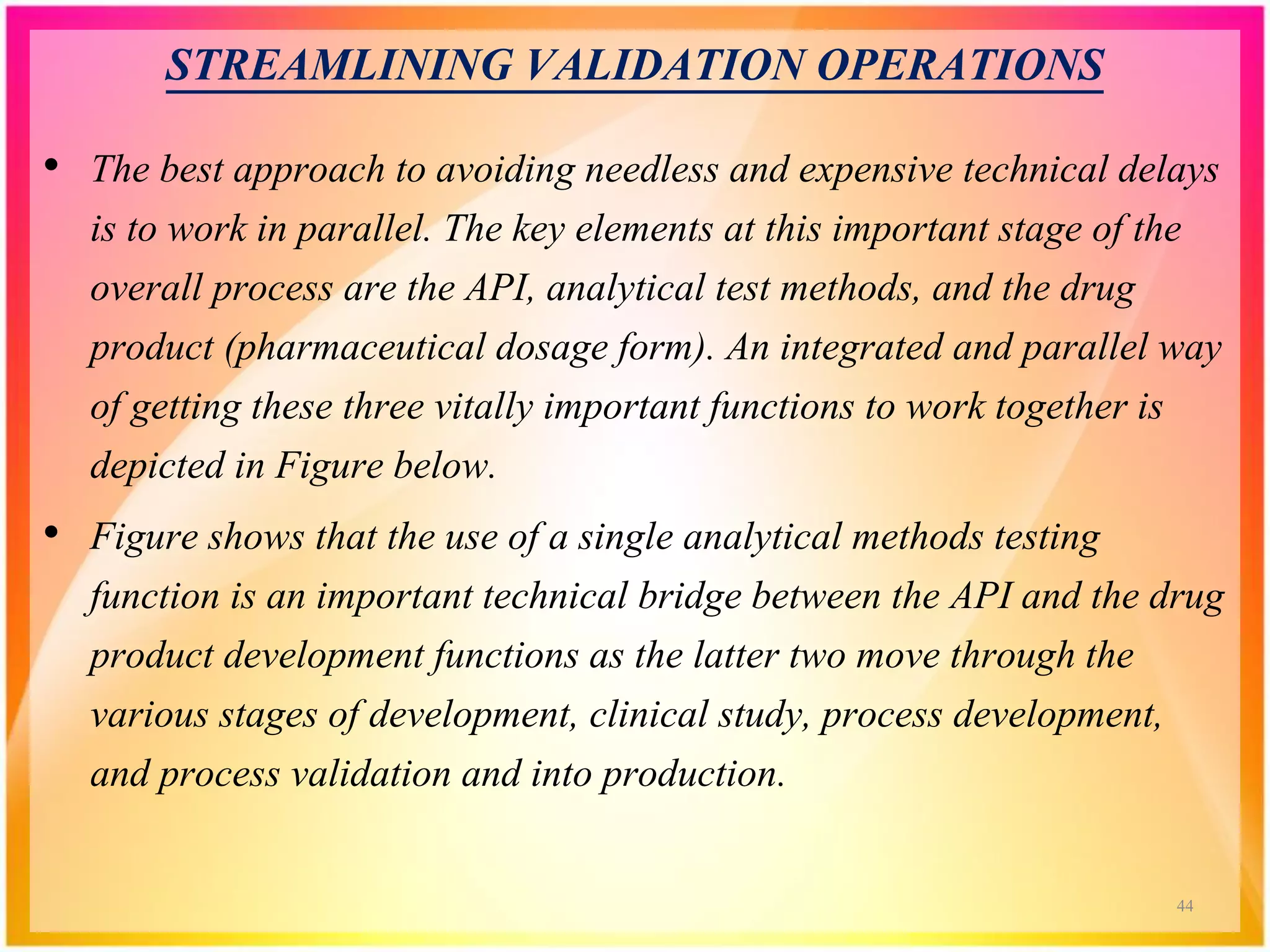 STREAMLINING VALIDATION OPERATIONS
• The best approach to avoiding needless and expensive technical delays
is to work in parallel. The key elements at this important stage of the
overall process are the API, analytical test methods, and the drug
product (pharmaceutical dosage form). An integrated and parallel way
of getting these three vitally important functions to work together is
depicted in Figure below.
• Figure shows that the use of a single analytical methods testing
function is an important technical bridge between the API and the drug
product development functions as the latter two move through the
various stages of development, clinical study, process development,
and process validation and into production.
44
 