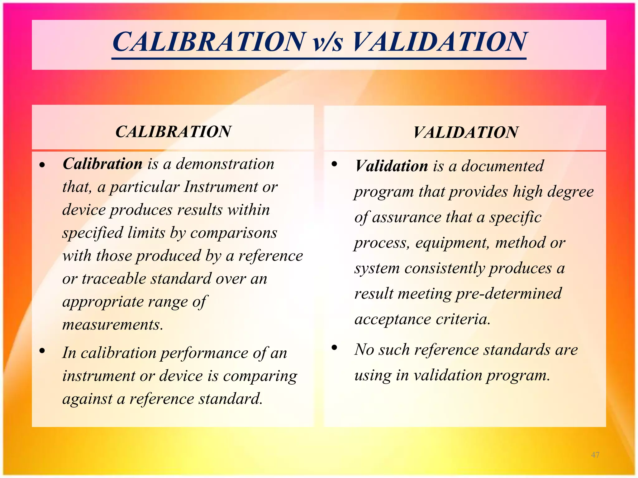 CALIBRATION v/s VALIDATION
CALIBRATION
• Calibration is a demonstration
that, a particular Instrument or
device produces results within
specified limits by comparisons
with those produced by a reference
or traceable standard over an
appropriate range of
measurements.
• In calibration performance of an
instrument or device is comparing
against a reference standard.
VALIDATION
• Validation is a documented
program that provides high degree
of assurance that a specific
process, equipment, method or
system consistently produces a
result meeting pre-determined
acceptance criteria.
• No such reference standards are
using in validation program.
47
 