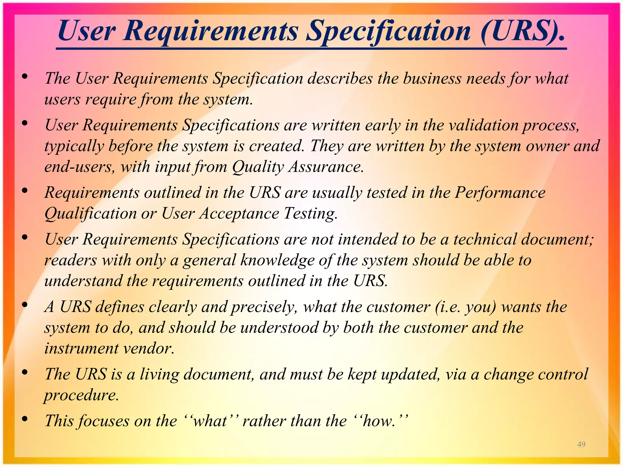User Requirements Specification (URS).
• The User Requirements Specification describes the business needs for what
users require from the system.
• User Requirements Specifications are written early in the validation process,
typically before the system is created. They are written by the system owner and
end-users, with input from Quality Assurance.
• Requirements outlined in the URS are usually tested in the Performance
Qualification or User Acceptance Testing.
• User Requirements Specifications are not intended to be a technical document;
readers with only a general knowledge of the system should be able to
understand the requirements outlined in the URS.
• A URS defines clearly and precisely, what the customer (i.e. you) wants the
system to do, and should be understood by both the customer and the
instrument vendor.
• The URS is a living document, and must be kept updated, via a change control
procedure.
• This focuses on the ‘‘what’’ rather than the ‘‘how.’’
49
 
