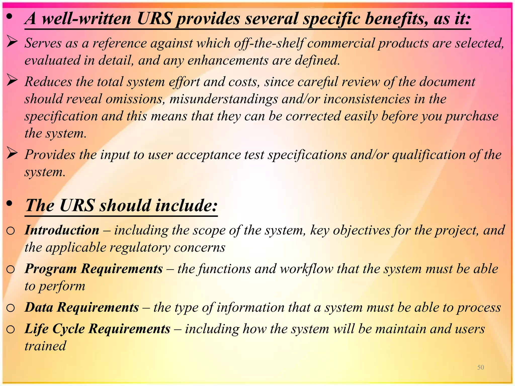 • A well-written URS provides several specific benefits, as it:
 Serves as a reference against which off-the-shelf commercial products are selected,
evaluated in detail, and any enhancements are defined.
 Reduces the total system effort and costs, since careful review of the document
should reveal omissions, misunderstandings and/or inconsistencies in the
specification and this means that they can be corrected easily before you purchase
the system.
 Provides the input to user acceptance test specifications and/or qualification of the
system.
• The URS should include:
o Introduction – including the scope of the system, key objectives for the project, and
the applicable regulatory concerns
o Program Requirements – the functions and workflow that the system must be able
to perform
o Data Requirements – the type of information that a system must be able to process
o Life Cycle Requirements – including how the system will be maintain and users
trained
50
 