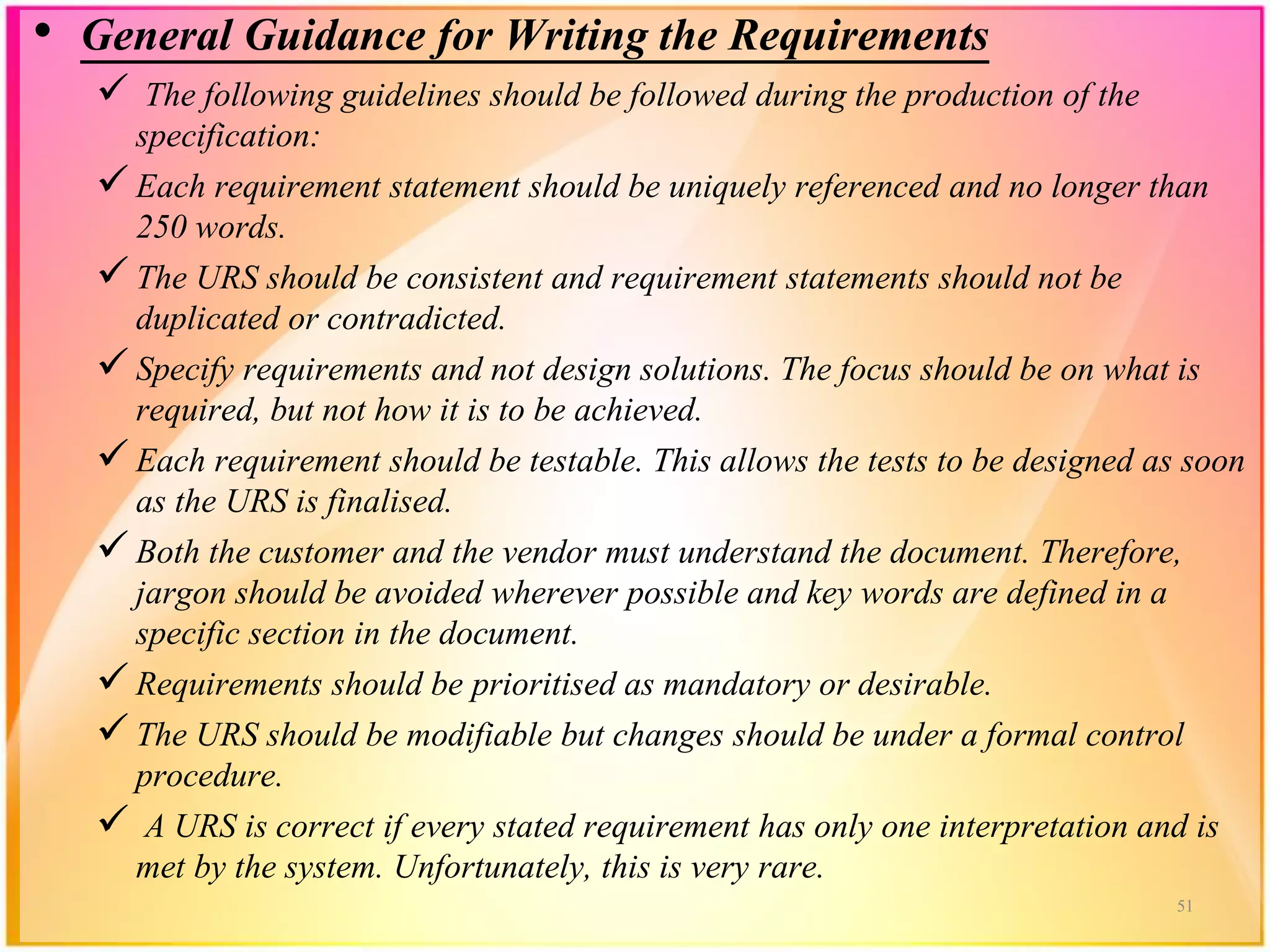 • General Guidance for Writing the Requirements
 The following guidelines should be followed during the production of the
specification:
 Each requirement statement should be uniquely referenced and no longer than
250 words.
 The URS should be consistent and requirement statements should not be
duplicated or contradicted.
 Specify requirements and not design solutions. The focus should be on what is
required, but not how it is to be achieved.
 Each requirement should be testable. This allows the tests to be designed as soon
as the URS is finalised.
 Both the customer and the vendor must understand the document. Therefore,
jargon should be avoided wherever possible and key words are defined in a
specific section in the document.
 Requirements should be prioritised as mandatory or desirable.
 The URS should be modifiable but changes should be under a formal control
procedure.
 A URS is correct if every stated requirement has only one interpretation and is
met by the system. Unfortunately, this is very rare.
51
 