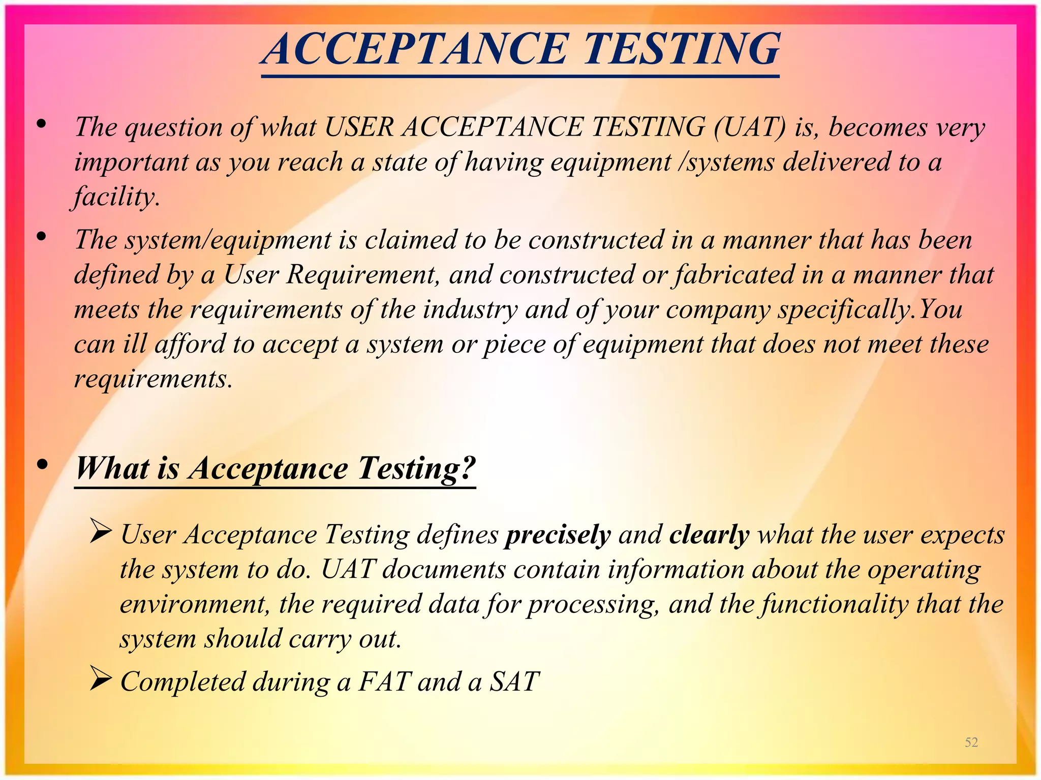 ACCEPTANCE TESTING
• The question of what USER ACCEPTANCE TESTING (UAT) is, becomes very
important as you reach a state of having equipment /systems delivered to a
facility.
• The system/equipment is claimed to be constructed in a manner that has been
defined by a User Requirement, and constructed or fabricated in a manner that
meets the requirements of the industry and of your company specifically.You
can ill afford to accept a system or piece of equipment that does not meet these
requirements.
• What is Acceptance Testing?
User Acceptance Testing defines precisely and clearly what the user expects
the system to do. UAT documents contain information about the operating
environment, the required data for processing, and the functionality that the
system should carry out.
Completed during a FAT and a SAT
52
 