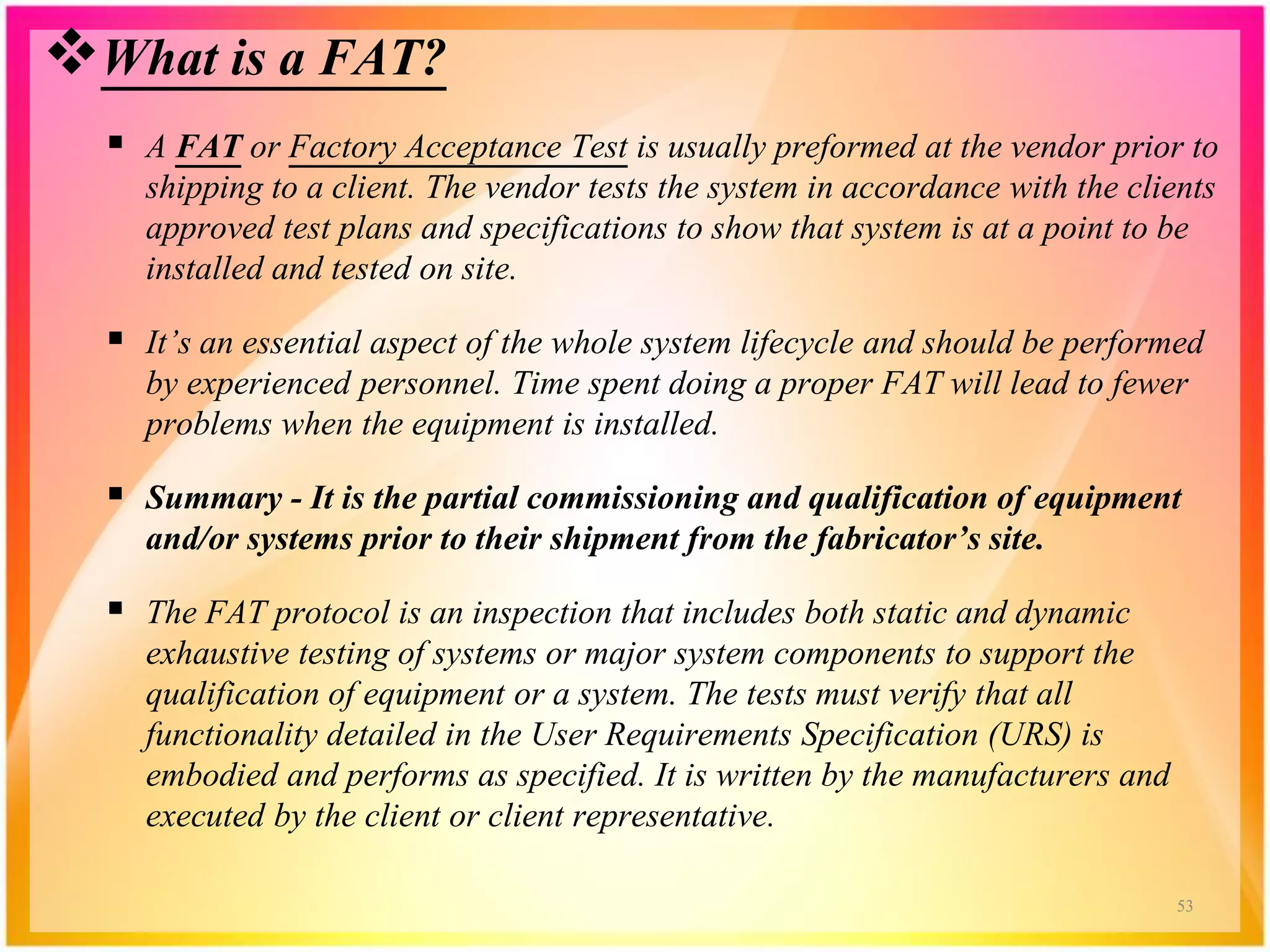 What is a FAT?
 A FAT or Factory Acceptance Test is usually preformed at the vendor prior to
shipping to a client. The vendor tests the system in accordance with the clients
approved test plans and specifications to show that system is at a point to be
installed and tested on site.
 It’s an essential aspect of the whole system lifecycle and should be performed
by experienced personnel. Time spent doing a proper FAT will lead to fewer
problems when the equipment is installed.
 Summary - It is the partial commissioning and qualification of equipment
and/or systems prior to their shipment from the fabricator’s site.
 The FAT protocol is an inspection that includes both static and dynamic
exhaustive testing of systems or major system components to support the
qualification of equipment or a system. The tests must verify that all
functionality detailed in the User Requirements Specification (URS) is
embodied and performs as specified. It is written by the manufacturers and
executed by the client or client representative.
53
 