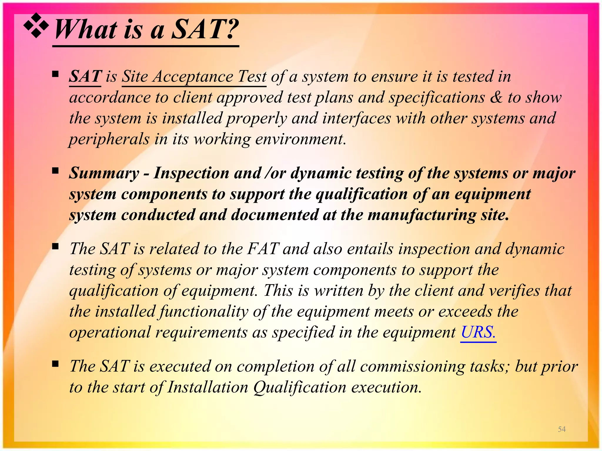 What is a SAT?
 SAT is Site Acceptance Test of a system to ensure it is tested in
accordance to client approved test plans and specifications & to show
the system is installed properly and interfaces with other systems and
peripherals in its working environment.
 Summary - Inspection and /or dynamic testing of the systems or major
system components to support the qualification of an equipment
system conducted and documented at the manufacturing site.
 The SAT is related to the FAT and also entails inspection and dynamic
testing of systems or major system components to support the
qualification of equipment. This is written by the client and verifies that
the installed functionality of the equipment meets or exceeds the
operational requirements as specified in the equipment URS.
 The SAT is executed on completion of all commissioning tasks; but prior
to the start of Installation Qualification execution.
54
 