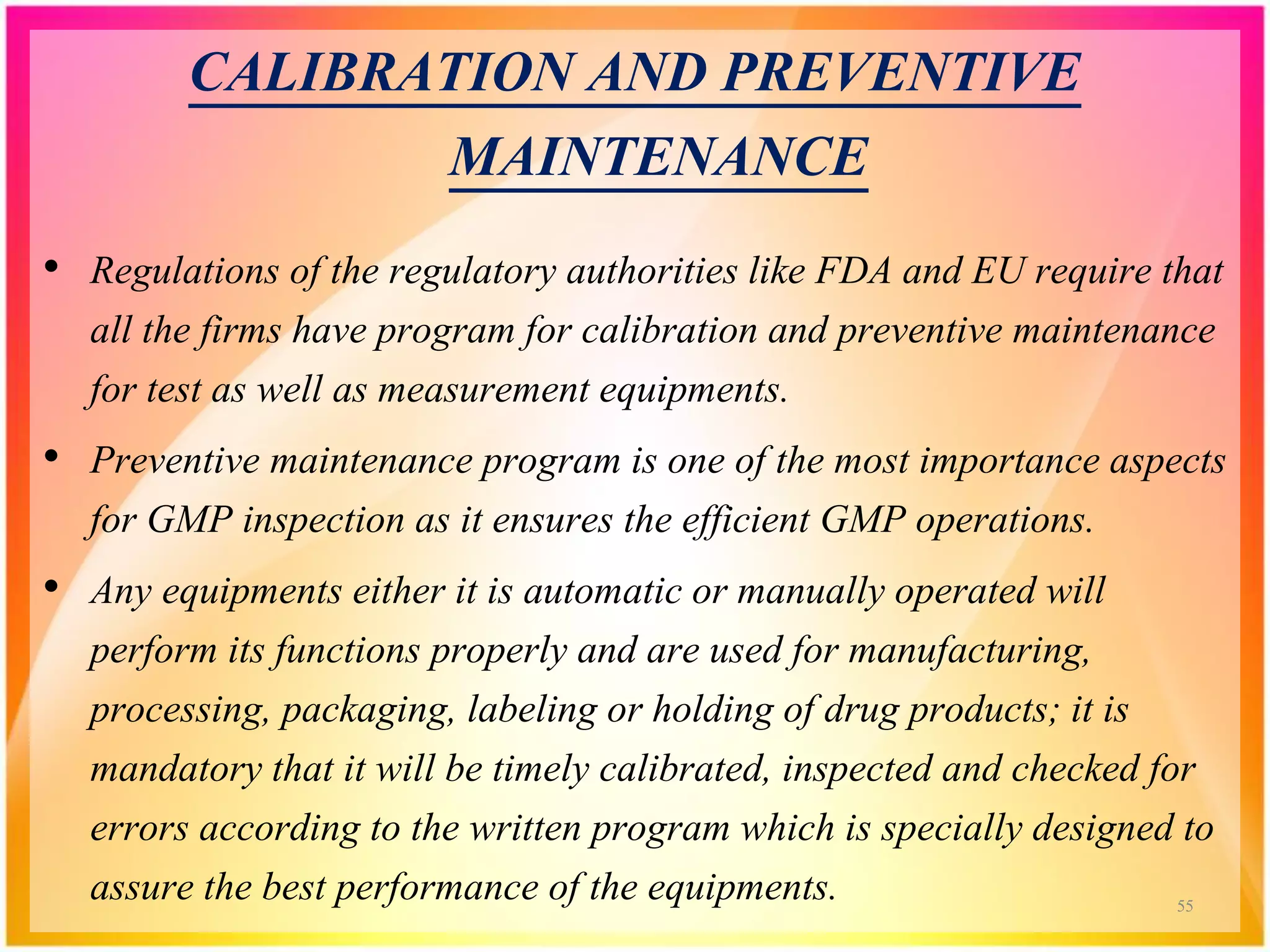 CALIBRATION AND PREVENTIVE
MAINTENANCE
• Regulations of the regulatory authorities like FDA and EU require that
all the firms have program for calibration and preventive maintenance
for test as well as measurement equipments.
• Preventive maintenance program is one of the most importance aspects
for GMP inspection as it ensures the efficient GMP operations.
• Any equipments either it is automatic or manually operated will
perform its functions properly and are used for manufacturing,
processing, packaging, labeling or holding of drug products; it is
mandatory that it will be timely calibrated, inspected and checked for
errors according to the written program which is specially designed to
assure the best performance of the equipments. 55
 