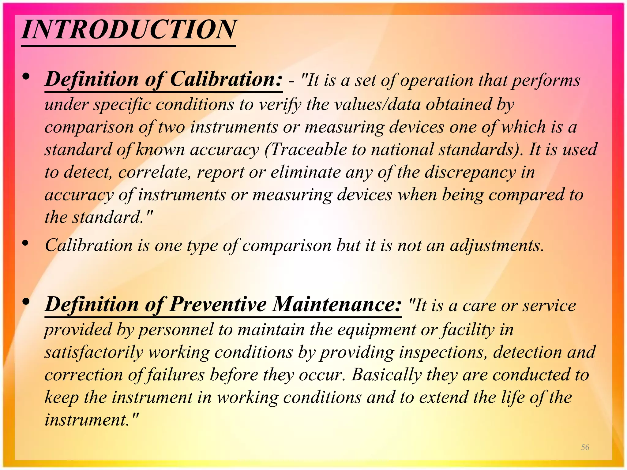 INTRODUCTION
• Definition of Calibration: - "It is a set of operation that performs
under specific conditions to verify the values/data obtained by
comparison of two instruments or measuring devices one of which is a
standard of known accuracy (Traceable to national standards). It is used
to detect, correlate, report or eliminate any of the discrepancy in
accuracy of instruments or measuring devices when being compared to
the standard."
• Calibration is one type of comparison but it is not an adjustments.
• Definition of Preventive Maintenance: "It is a care or service
provided by personnel to maintain the equipment or facility in
satisfactorily working conditions by providing inspections, detection and
correction of failures before they occur. Basically they are conducted to
keep the instrument in working conditions and to extend the life of the
instrument."
56
 