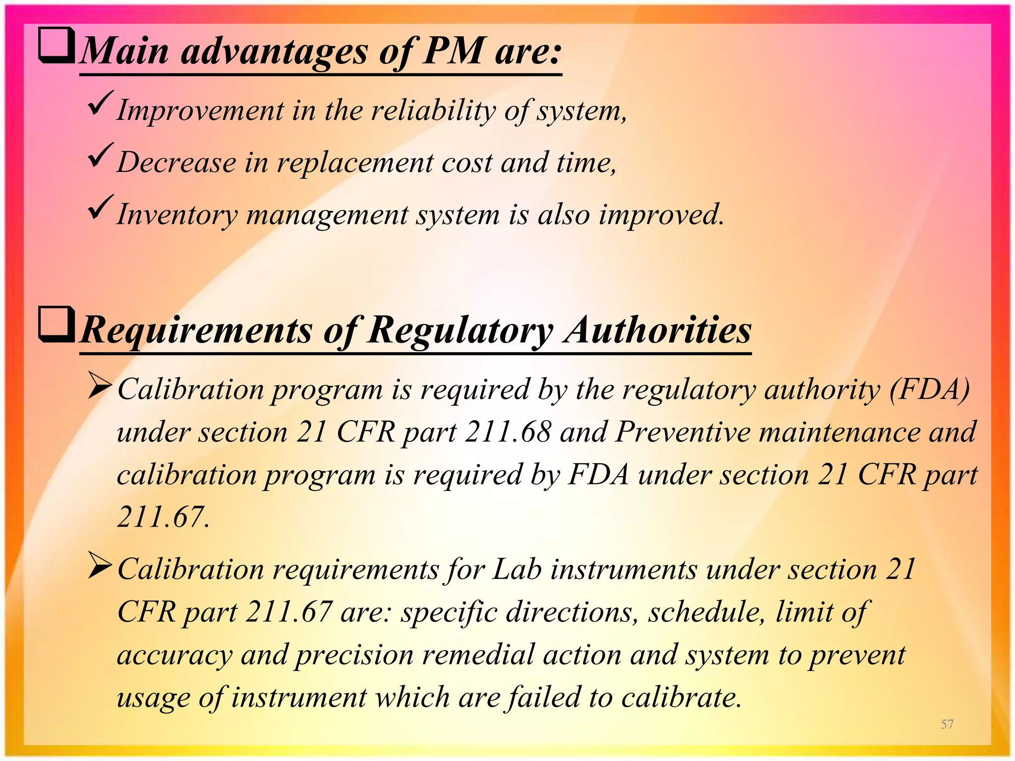 Main advantages of PM are:
Improvement in the reliability of system,
Decrease in replacement cost and time,
Inventory management system is also improved.
Requirements of Regulatory Authorities
Calibration program is required by the regulatory authority (FDA)
under section 21 CFR part 211.68 and Preventive maintenance and
calibration program is required by FDA under section 21 CFR part
211.67.
Calibration requirements for Lab instruments under section 21
CFR part 211.67 are: specific directions, schedule, limit of
accuracy and precision remedial action and system to prevent
usage of instrument which are failed to calibrate.
57
 